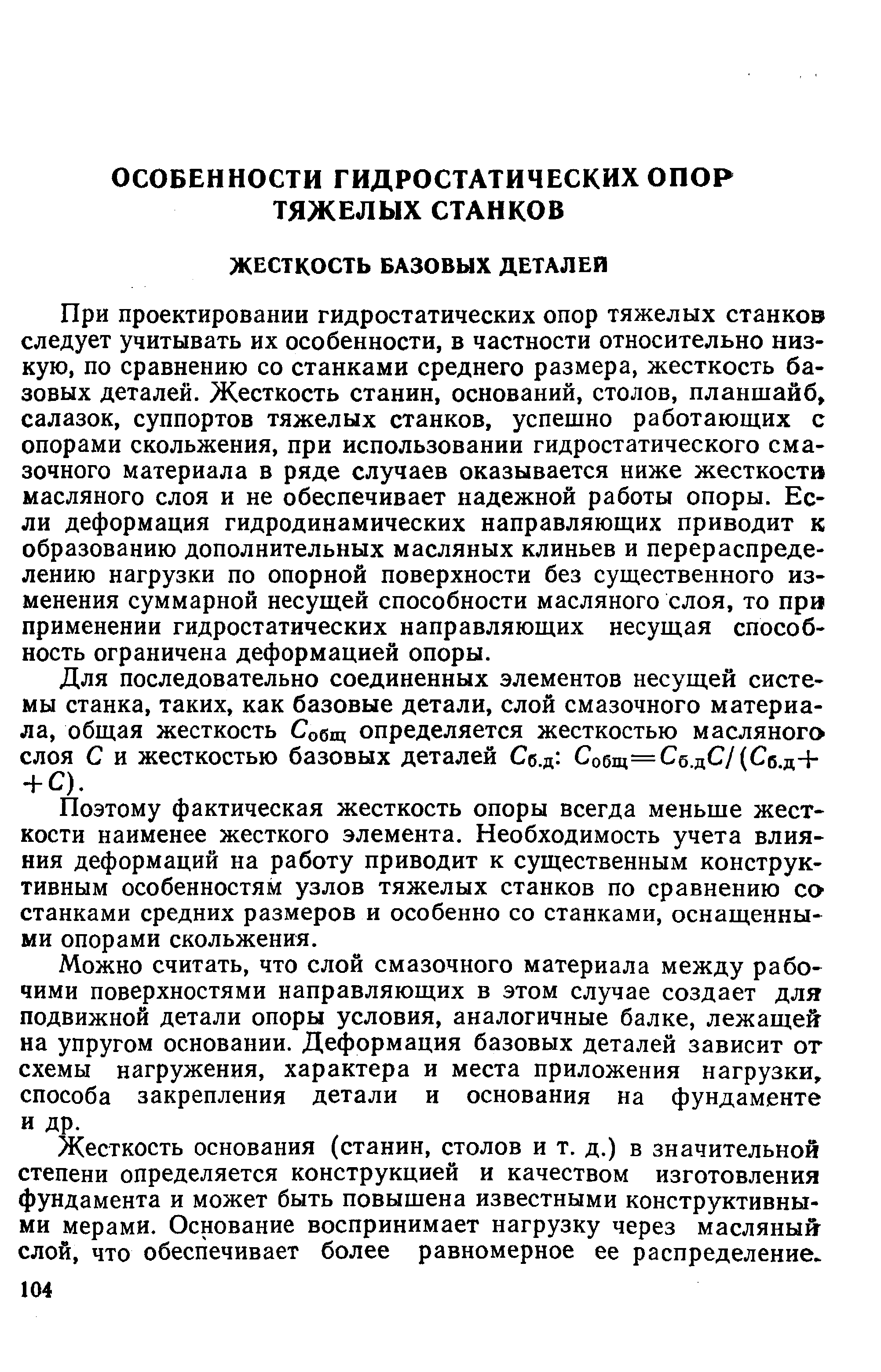 При проектировании гидростатических опор тяжелых станков следует учитывать их особенности, в частности относительно низкую, по сравнению со станками среднего размера, жесткость базовых деталей. Жесткость станин, оснований, столов, планшайб, салазок, суппортов тяжелых станков, успешно работающих с опорами скольжения, при использовании гидростатического смазочного материала в ряде случаев оказывается ниже жесткости масляного слоя и не обеспечивает надежной работы опоры. Если деформация гидродинамических направляющих приводит к образованию дополнительных масляных клиньев и перераспределению нагрузки по опорной поверхности без существенного изменения суммарной несущей способности масляного слоя, то при применении гидростатических направляющих несущая способность ограничена деформацией опоры.
