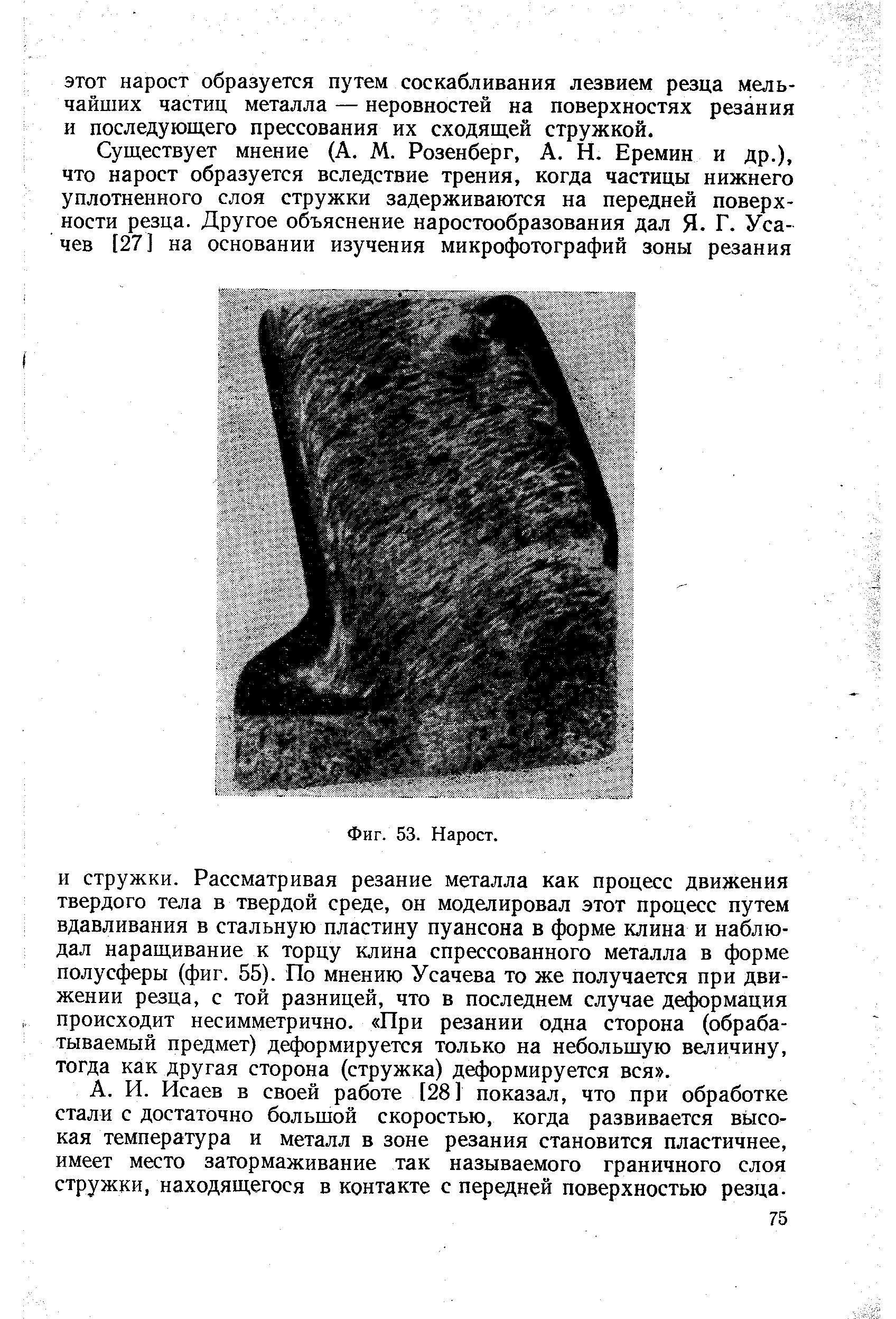 И стружки. Рассматривая резание металла как процесс движения твердого тела в твердой среде, он моделировал этот процесс путем вдавливания в стальную пластину пуансона в форме клина и наблюдал наращивание к торцу клина спрессованного металла в форме полусферы (фиг. 55). По мнению Усачева то же получается при движении резца, с той разницей, что в последнем случае деформация происходит несимметрично. При резании одна сторона (обрабатываемый предмет) д ормируется только на небольшую величину, тогда как другая сторона (стружка) деформируется вся .
