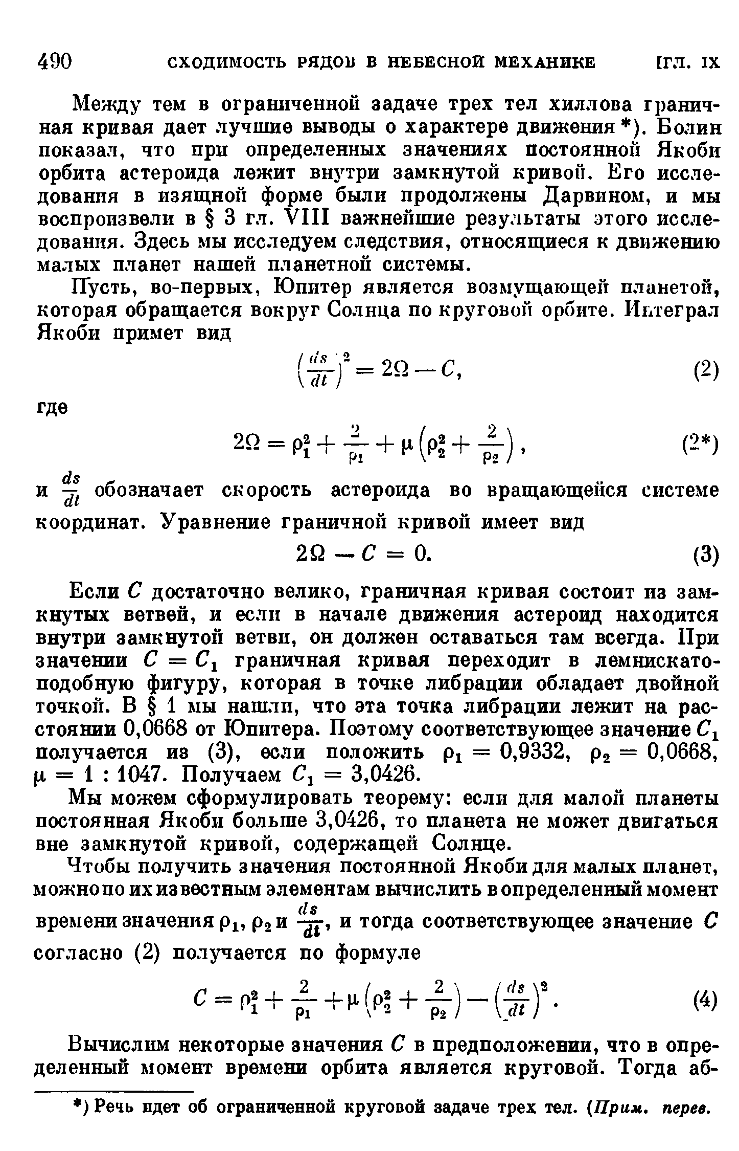 Если С достаточно велико, граничная кривая состоит из замкнутых ветвей, и если в начале движения астероид находится внутри замкнутой ветви, он должен оставаться там всегда. При значении С = граничная кривая переходит в лемнискатоподобную фигуру, которая в точке либрации обладает двойной точкой. В 1 мы нашли, что эта точка либрации лежит на расстоянии 0,0668 от Юпитера. Поэтому соответствующее значение получается из (3), если положить = 0,9332, р2 = 0,0668, = 1 1047. Получаем = 3,0426.
