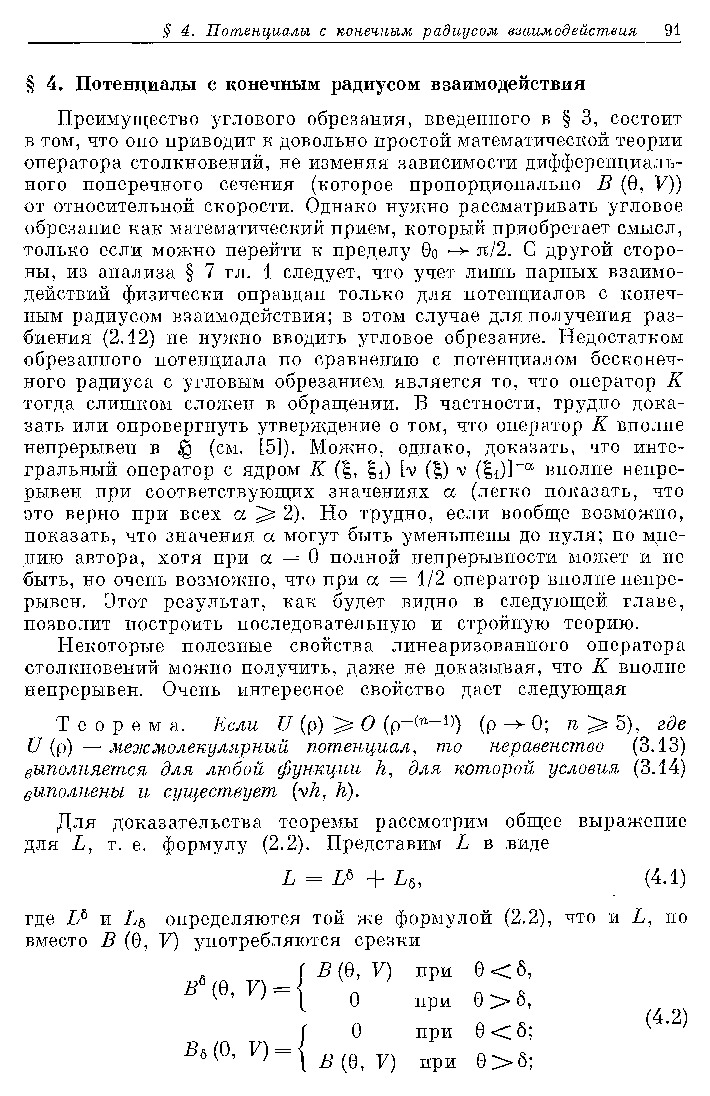 Преимущество углового обрезания, введенного в 3, состоит Б том, что оно приводит к довольно простой математической теории оператора столкновений, не изменяя зависимости дифференциального поперечного сечения (которое пропорционально В (0, V)) от относительной скорости. Однако нужно рассматривать угловое обрезание как математический прием, который приобретает смысл, только если можно перейти к пределу 0о я/2. С другой стороны, из анализа 7 гл. 1 следует, что учет лишь парных взаимодействий физически оправдан только для потенциалов с конечным радиусом взаимодействия в этом случае для получения разбиения (2.12) не нужно вводить угловое обрезание. Недостатком обрезанного потенциала по сравнению с потенциалом бесконечного радиуса с угловым обрезанием является то, что оператор К тогда слишком сложен в обращении. В частности, трудно доказать или опровергнуть утверждение о том, что оператор К вполне непрерывен в (см. [5]). Можно, однако, доказать, что интегральный оператор с ядром К ( , 1) [V ( ) V (11)]вполне непрерывен при соответствующих значениях а (легко показать, что это верно при всех а 2). Но трудно, если вообще возможно, показать, что значения а могут быть уменьшены до нуля по мнению автора, хотя при а = О полной непрерывности может и не быть, но очень возможно, что при а = 1/2 оператор вполне непрерывен. Этот результат, как будет видно в следующей главе, позволит построить последовательную и стройную теорию.
