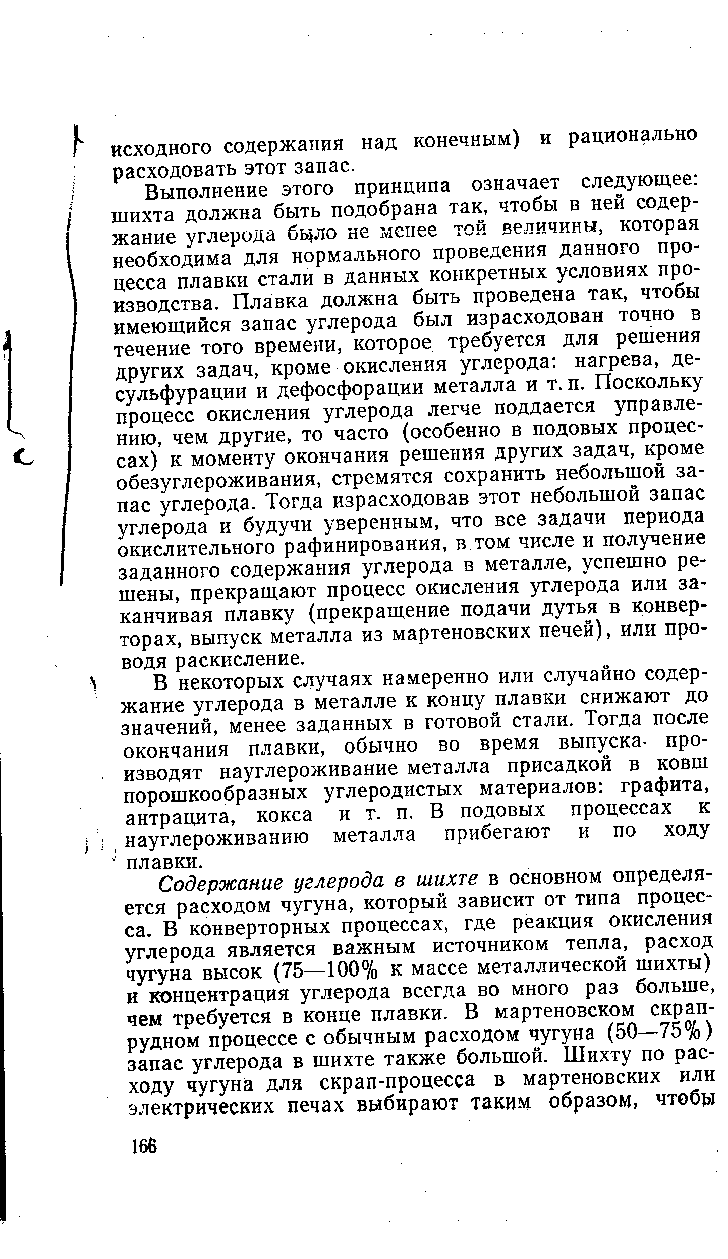 Выполнение этого принципа означает следующее щихта должна быть подобрана так, чтобы в ней содержание углерода бцло не мепее той величины, которая необходима для нормального проведения данного процесса плавки стали в данных конкретных уч ловиях производства. Плавка должна быть проведена так, чтобы имеющийся запас углерода был израсходован точно в течение того времени, которое требуется для рещения других задач, кроме окисления углерода нагрева, десульфурации и дефосфорации металла и т. п. Поскольку процесс окисления углерода легче поддается управлению, чем другие, то часто (особенно в подовых процессах) к моменту окончания решения других задач, кроме обезуглероживания, стремятся сохранить небольшой запас углерода. Тогда израсходовав этот небольшой запас углерода и будучи уверенным, что все задачи периода окислительного рафинирования, в том числе и получение заданного содержания углерода в металле, успешно решены, прекращают процесс окисления углерода или заканчивая плавку (прекращение подачи дутья в конверторах, выпуск металла из мартеновских печей), или проводя раскисление.
