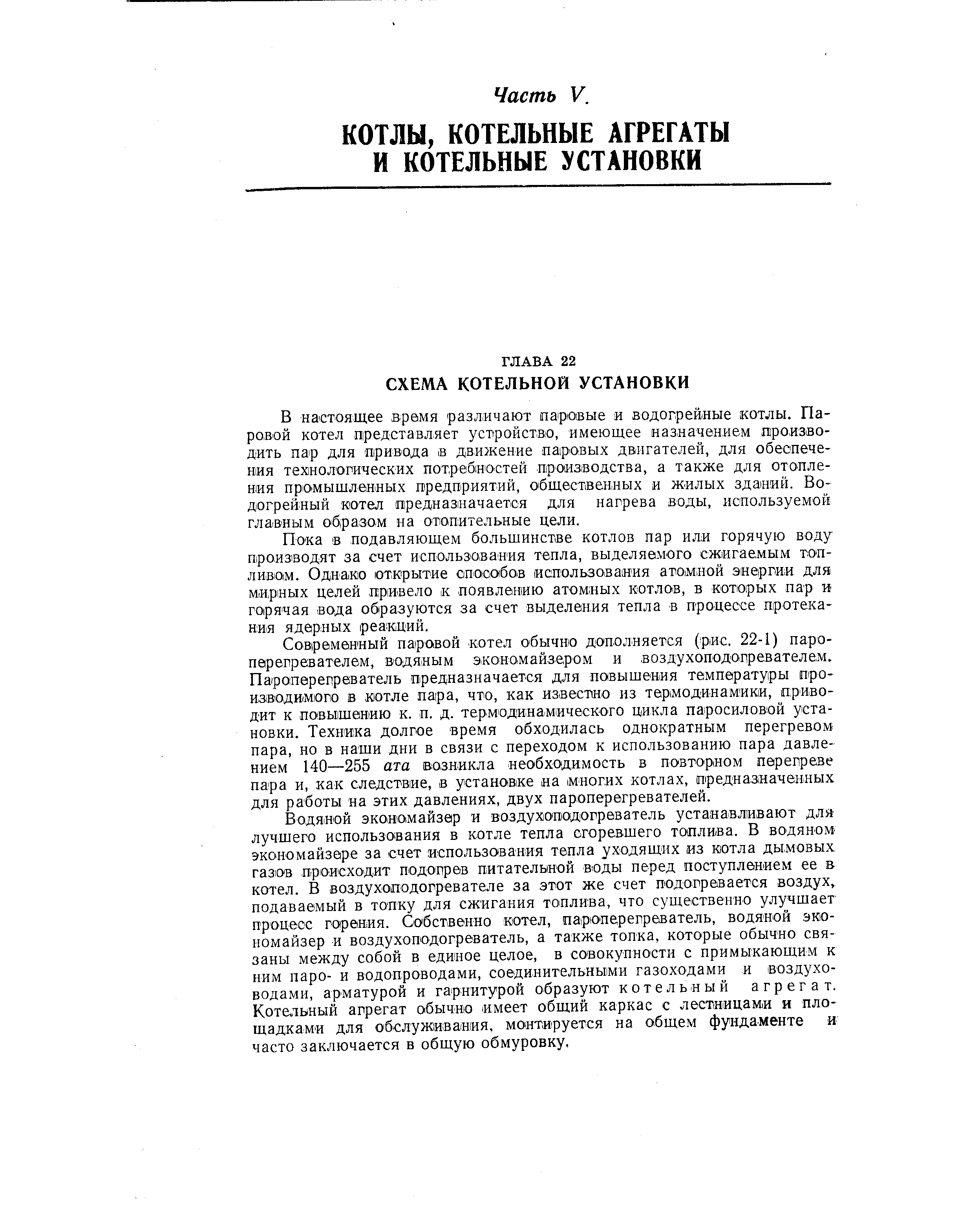 В настоящее время различают паровые и водогрейные котлы. Паровой котел представляет устройство, имеющее назначением производить пар для привода в движение паровых двигателей, для обеспечения технологических потребностей производства, а также для отопления промышленных предприятий, общественных и жилых зданий. Водогрейный котел предназначается для нагрева воды, используемой главным образом на отопительные цели.
