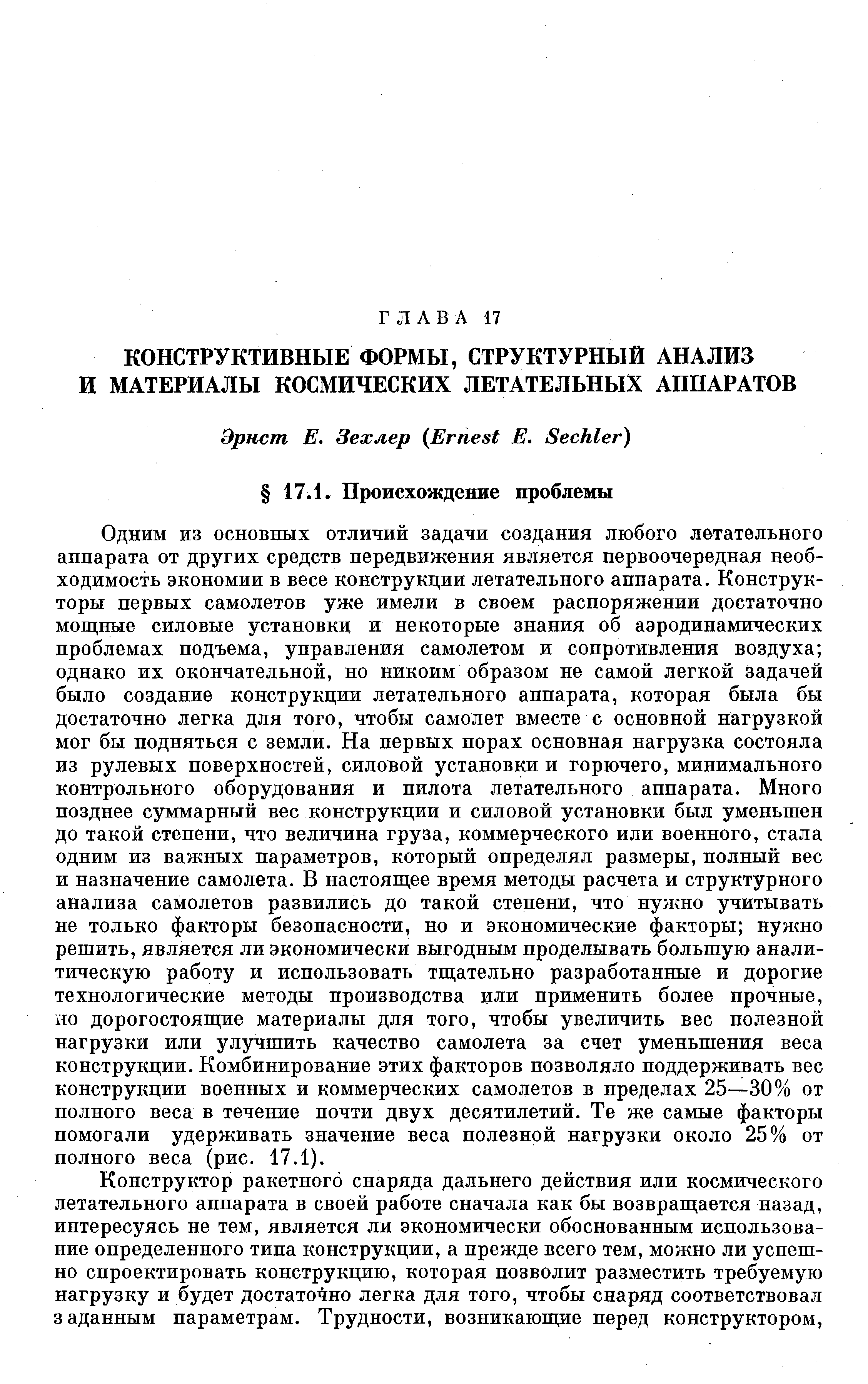 Одним из основных отличий задачи создания любого летательного аппарата от других средств передвижения является первоочередная необходимость экономии в весе конструкции летательного аппарата. Конструкторы первых самолетов уже имели в своем распоряжении достаточно мош,ные силовые установки и некоторые знания об аэродинамических проблемах подъема, управления самолетом и сопротивления воздуха однако их окончательной, но никоим образом не самой легкой задачей было создание конструкции летательного аппарата, которая была бы достаточно легка для того, чтобы самолет вместе с основной нагрузкой мог бы подняться с земли. На первых порах основная нагрузка состояла из рулевых поверхностей, сил отвой установки и горючего, минимального контрольного оборудования и пилота летательного аппарата. Много позднее суммарный вес конструкции и силовой установки был уменьшен до такой степени, что величина груза, коммерческого или военного, стала одним из важных параметров, который определял размеры, полный вес и назначение самолета. В настояш,ее время методы расчета и структурного анализа самолетов развились до такой степени, что нужно учитывать не только факторы безопасности, но и экономические факторы нужно решить, является ли экономически выгодным проделывать большую аналитическую работу и использовать тш,ательно разработанные и дорогие технологические методы производства или применить более прочные, яо дорогостояш ие материалы для того, чтобы увеличить вес полезной нагрузки или улучшить качество самолета за счет уменьшения веса конструкции. Комбинирование этих факторов позволяло поддерживать вес конструкции военных и коммерческих самолетов в пределах 25—30% от полного веса в течение почти двух десятилетий. Те же самые факторы помогали удерживать значение веса полезной нагрузки около 25% от полного веса (рис. 17.1).
