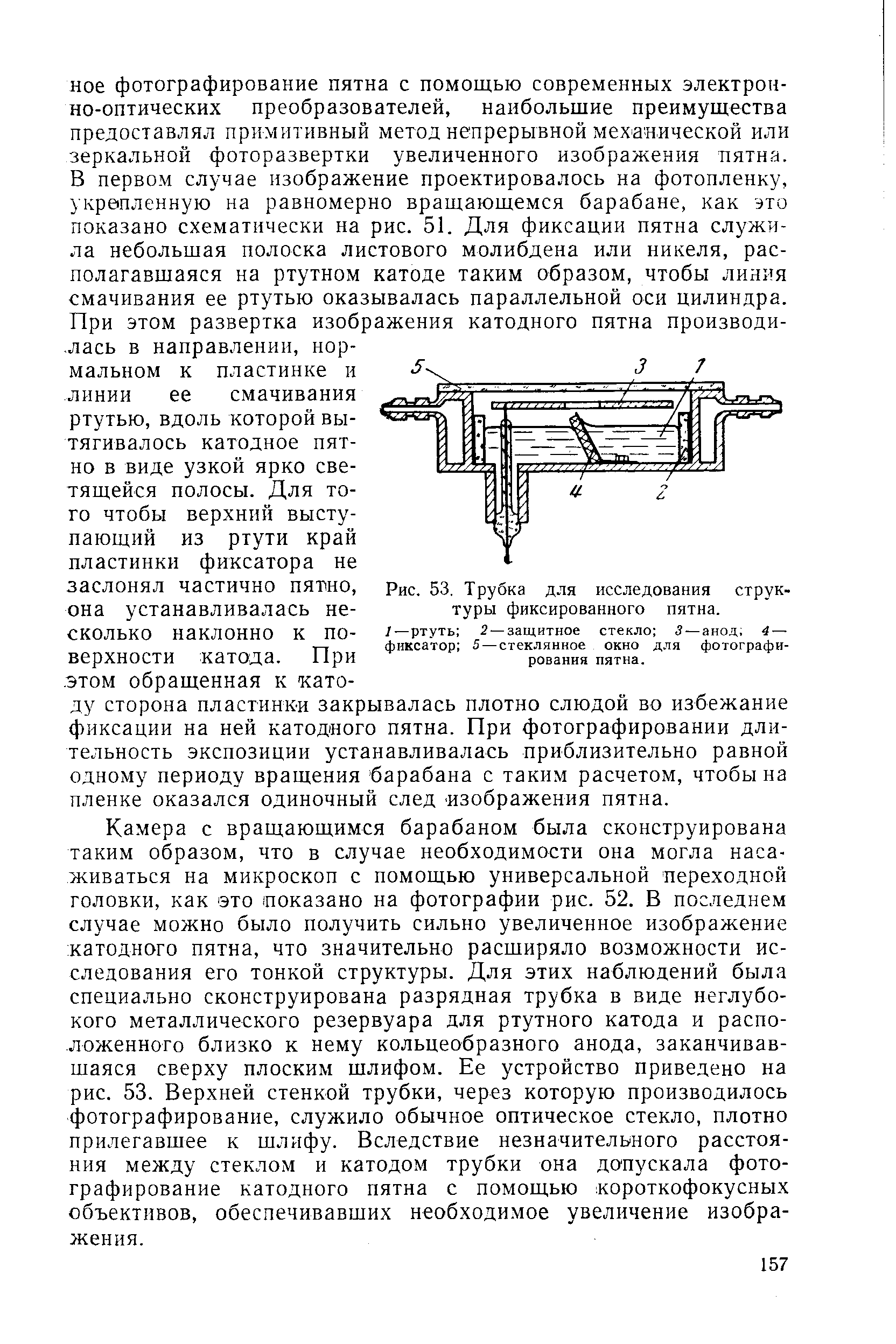 Камера с вращающимся барабаном была сконструирована таким образом, что в случае необходимости она могла насаживаться на микроскоп с помощью универсальной переходной головки, как это показано на фотографии рис. 52. В последнем случае можно было получить сильно увеличенное изображение катодного пятна, что значительно расширяло возможности исследования его тонкой структуры. Для этих наблюдений была специально сконструирована разрядная трубка в виде неглубокого металлического резервуара для ртутного катода и расположенного близко к нему кольцеобразного анода, заканчивавшаяся сверху плоским шлифом. Ее устройство приведено на рис. 53. Верхней стенкой трубки, через которую производилось фотографирование, служило обычное оптическое стекло, плотно прилегавшее к шлифу. Вследствие незначительного расстояния между стеклом и катодом трубки она допускала фотографирование катодного пятна с помощью короткофокусных объективов, обеспечивавших необходимое увеличение изображения.
