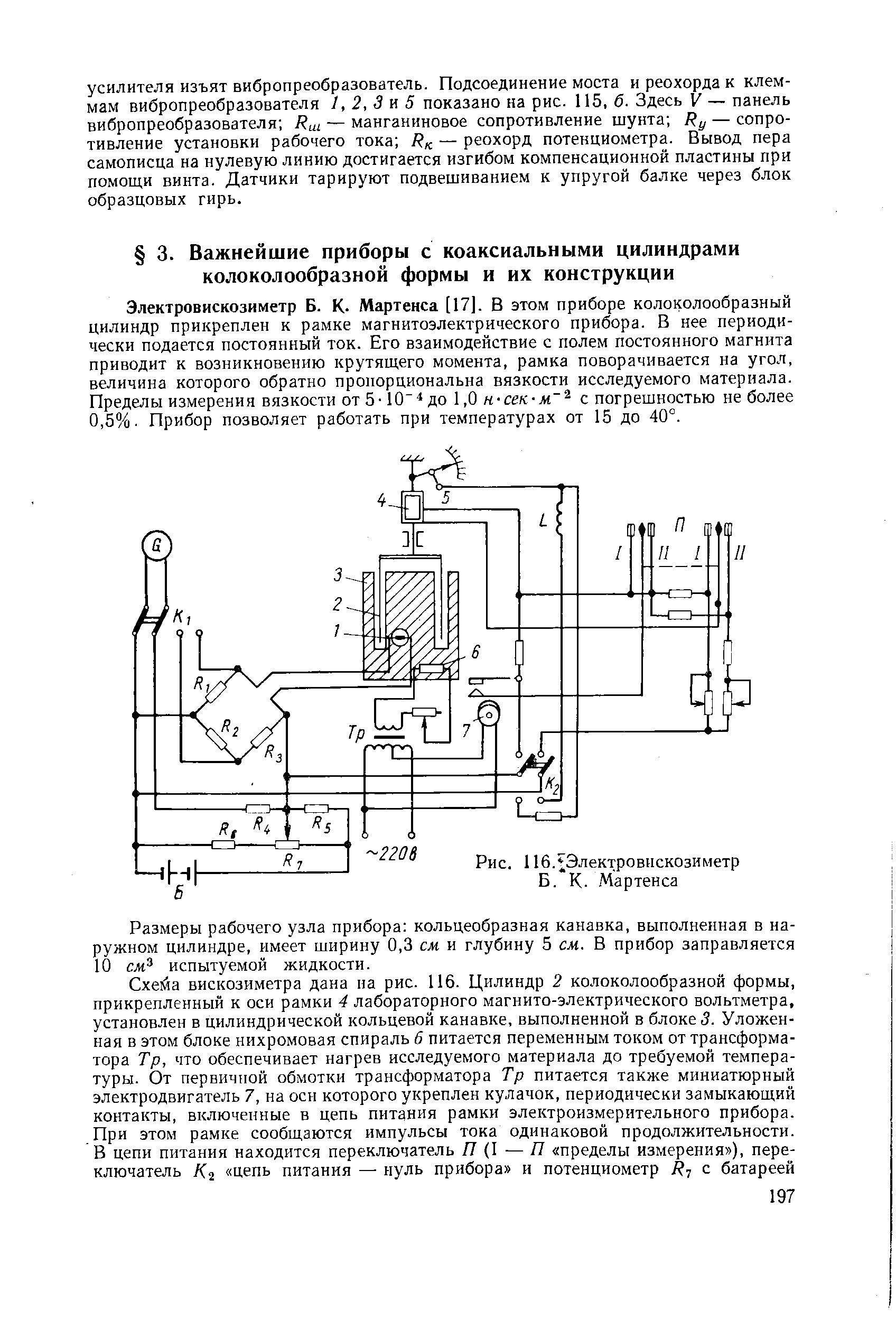 Электровискозиметр Б. К- Мартенса [17]. В этом приборе колоколообразный цилиндр прикреплен к рамке магнитоэлектрического прибора. В нее периодически подается постоянный ток. Его взаимодействие с полем постоянного магнита приводит к возникновению крутящего момента, рамка поворачивается на угол, величина которого обратно пропорциональна вязкости исследуемого материала. Пределы измерения вязкости от 5-10 до 1,0 н-сел-м с погрешностью не более 0,5%. Прибор позволяет работать при температурах от 15 до 40°.
