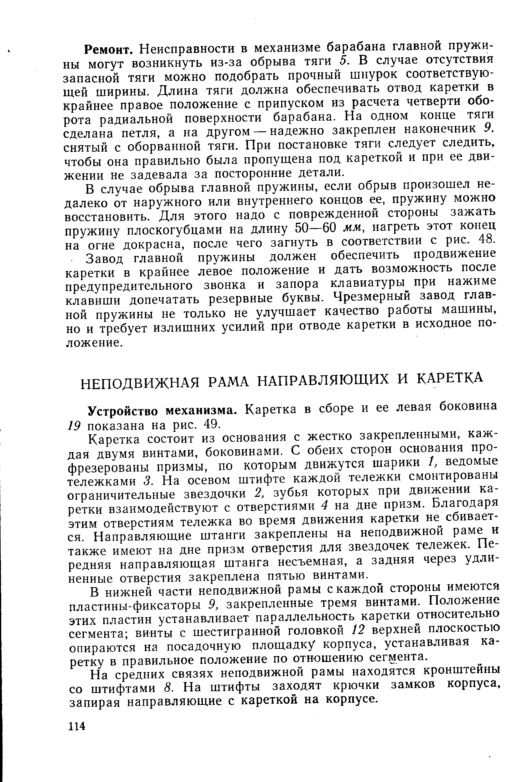 Ремонт. Неисправности в механизме барабана главной пружины могут возникнуть из-за обрыва тяги 5. В случае отсутствия запасной тяги можно подобрать прочный шнурок соответствующей ширины. Длина тяги должна обеспечивать отвод каретки в крайнее правое положение с припуском из расчета четверти оборота радиальной поверхности барабана. На одном конце тяги сделана петля, а на другом — надежно закреплен наконечник 9, снятый с оборванной тяги. При постановке тяги следует следить, чтобы она правильно была пропущена под кареткой и при ее движении не задевала за посторонние детали.
