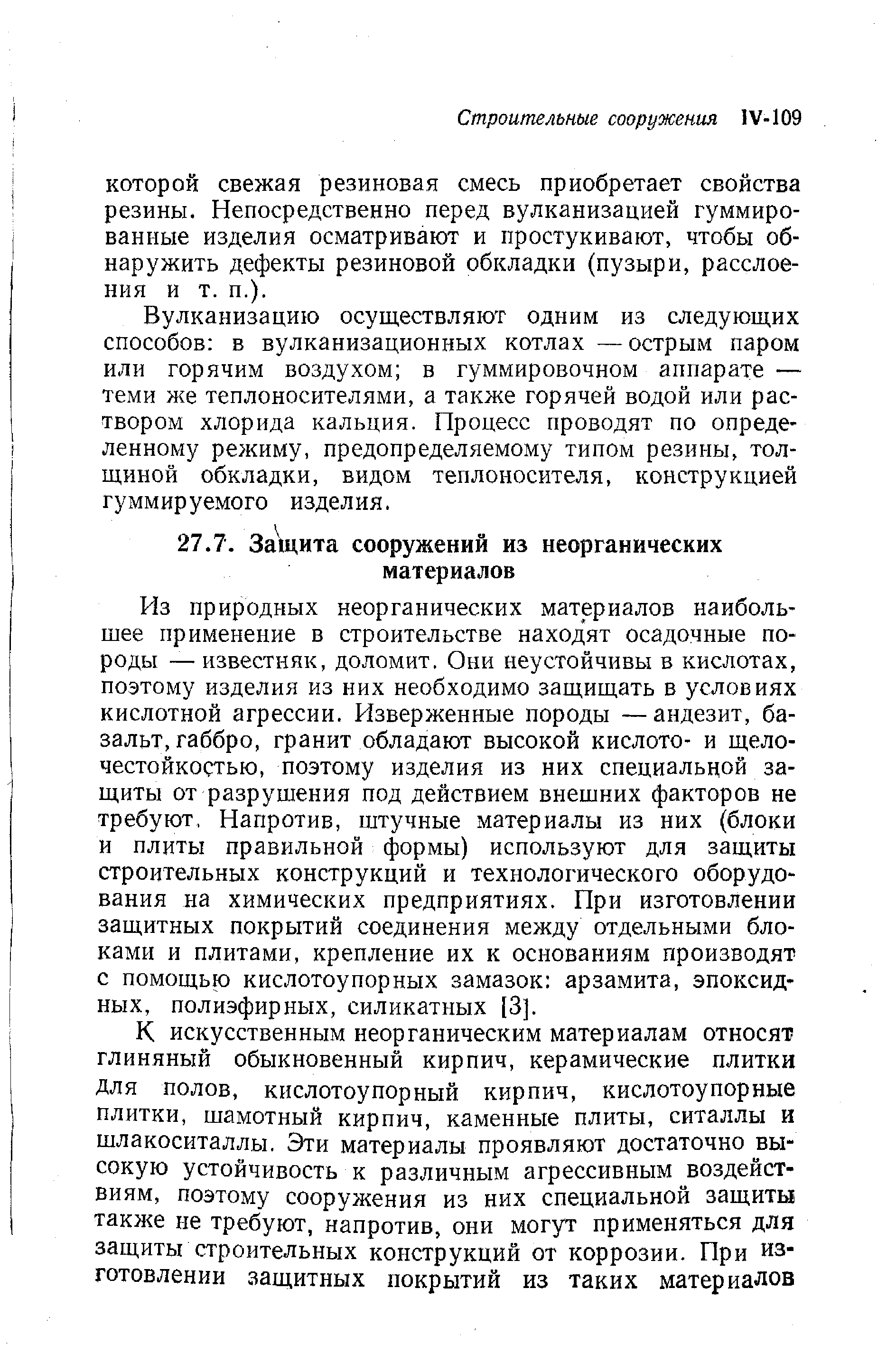 Из природных неорганических материалов наибольшее применение в строительстве находят осадочные породы — известняк, доломит. Они неустойчивы в кислотах, поэтому изделия из них необходимо защищать в условиях кислотной агрессии. Изверженные породы —андезит, базальт, габбро, гранит обладают высокой кислото- и щело-честойкостью, поэтому изделия из них специальной защиты от разрушения под действием внешних факторов не требуют, Напротив, штучные материалы из них (блоки и плиты правильной формы) используют для защиты строительных конструкций и технологического оборудования на химических предприятиях. При изготовлении защитных покрытий соединения между отдельными блоками и плитами, крепление их к основаниям производят с помощью кислотоупорных замазок арзамита, эпоксидных, полиэфирных, силикатных [3].
