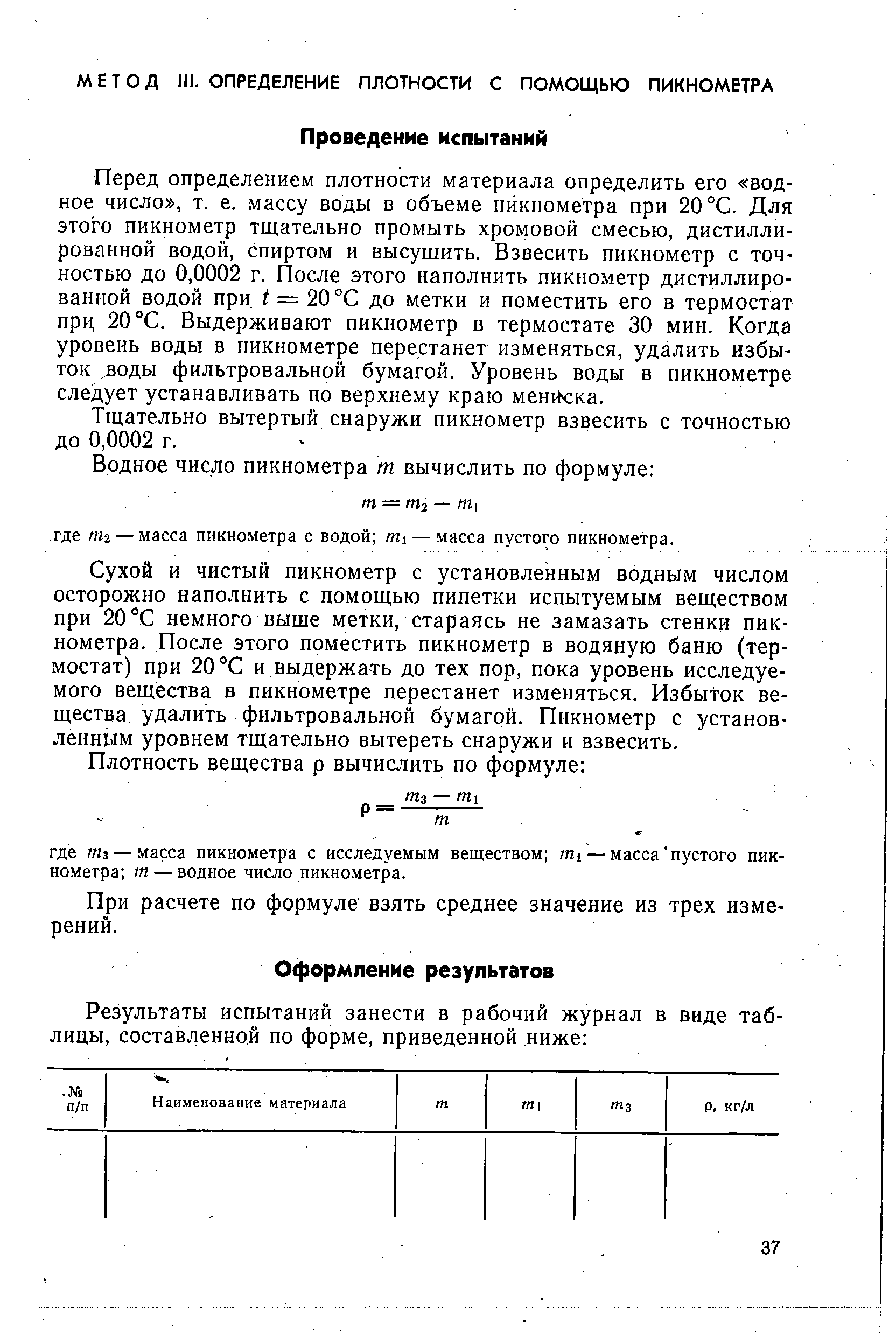 Перед определением плотности материала определить его водное число , т. е. массу воды в объеме пикнометра при 20 °С. Для этого пикнометр тщательно промыть хромовой смесью, дистиллированной водой, Спиртом и высушить. Взвесить пикнометр с точностью до 0,0002 г. После этого наполнить пикнометр дистиллированной водой при = 20 °С до метки и поместить его в термостат при, 20 °С. Выдерживают пикнометр в термостате 30 мин. Когда уровень воды в пикнометре перестанет изменяться, удалить избыток зоды фильтровальной бумагой. Уровень воды в пикнометре следует устанавливать по верхнему краю мениска.
