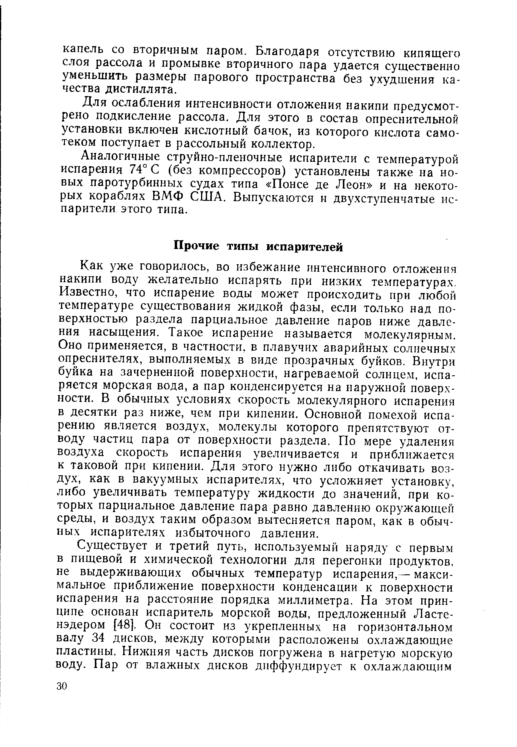 Как уже говорилось, во избежание интенсивного отложения накипи воду желательно испарять при низких температурах. Известно, что испарение воды может происходить при любой температуре существования жидкой фазы, если только над поверхностью раздела парциальное давление паров ниже давления насыщения. Такое испарение называется молекулярным. Оно применяется, в частности, в плавучих аварийных солнечных опреснителях, выполняемых в виде прозрачных буйков. Внутри буйка на зачерненной поверхности, нагреваемой солнцем, испаряется морская вода, а пар конденсируется на наружной поверхности. В обычных условиях скорость молекулярного испарения в десятки раз ниже, чем при кипении. Основной помехой испарению является воздух, молекулы которого препятствуют отводу частиц пара от поверхности раздела. По мере удаления воздуха скорость испарения увеличивается и приближается к таковой при кипении. Для этого нужно либо откачивать воздух, как в вакуумных испарителях, что усложняет установку, либо увеличивать температуру жидкости до значений, при которых парциальное давление пара равно давлению окружающей среды, и воздух таким образом вытесняется паром, как в обычных испарителях избыточного давления.
