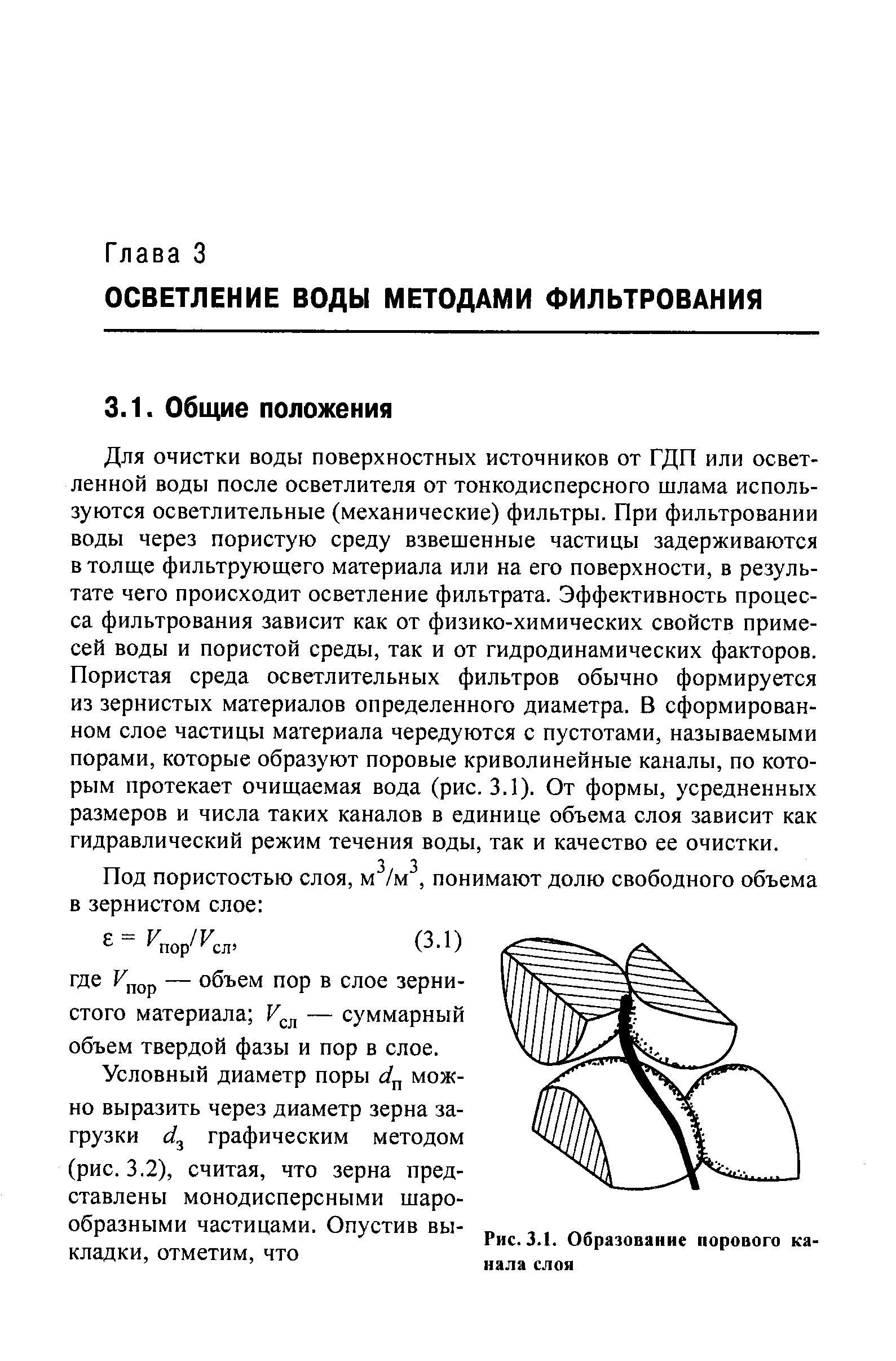 Для очистки воды поверхностных источников от ГДП или осветленной воды после осветлителя от тонкодисперсного шлама используются осветлительные (механические) фильтры. При фильтровании воды через пористую среду взвешенные частицы задерживаются в толще фильтрующего материала или на его поверхности, в результате чего происходит осветление фильтрата. Эффективность процесса фильтрования зависит как от физико-химических свойств примесей воды и пористой среды, так и от гидродинамических факторов. Пористая среда осветлительных фильтров обычно формируется из зернистых материалов определенного диаметра. В сформированном слое частицы материала чередуются с пустотами, называемыми порами, которые образуют поровые криволинейные каналы, по которым протекает очищаемая вода (рис. 3.1). От формы, усредненных размеров и числа таких каналов в единице объема слоя зависит как гидравлический режим течения воды, так и качество ее очистки.
