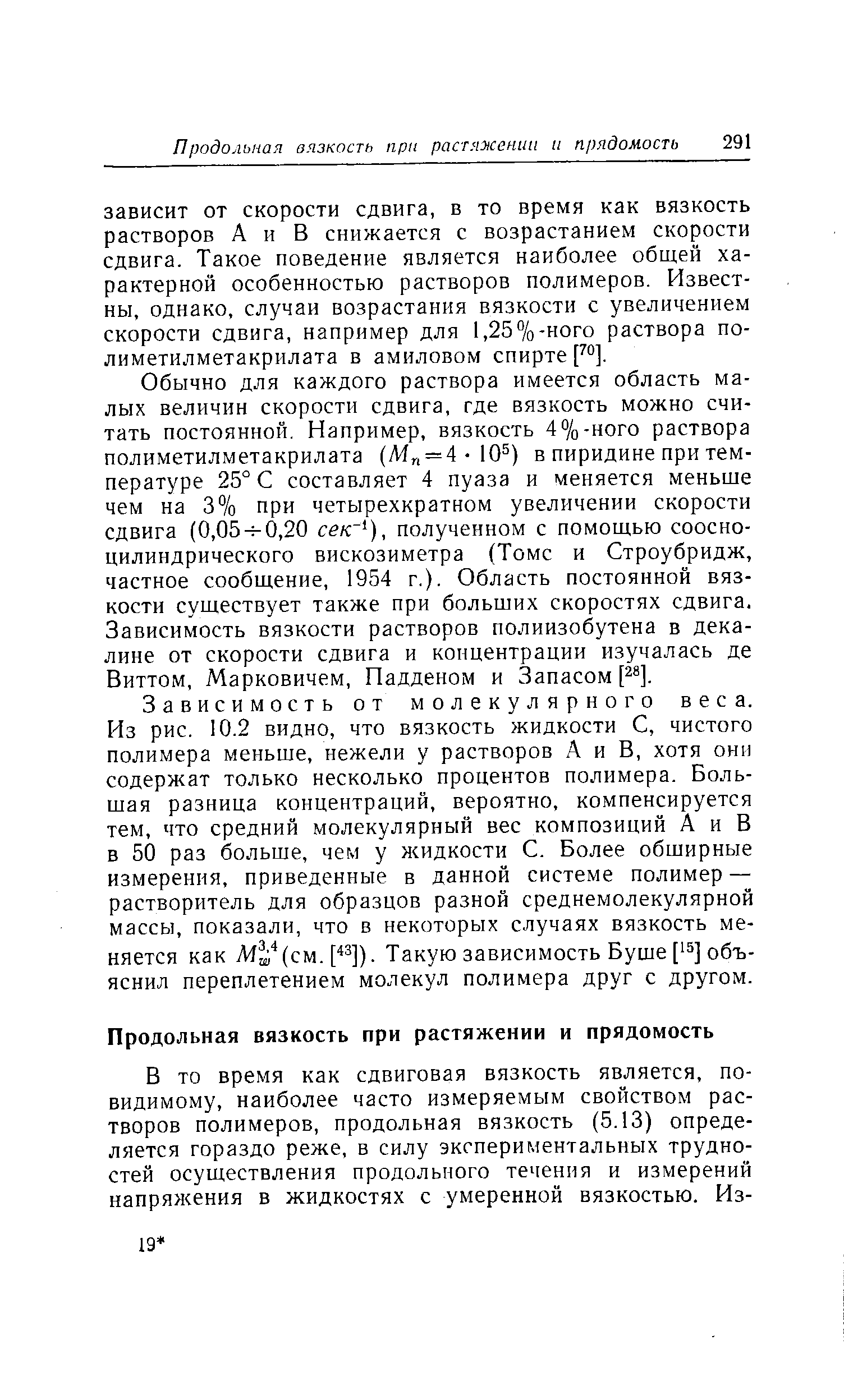 Зависимость от молекулярного веса. Из рис. 10.2 видно, что вязкость жидкости С, чистого полимера меньше, нежели у растворов А и В, хотя они содержат только несколько процентов полимера. Большая разница концентраций, вероятно, компенсируется тем, что средний молекулярный вес композиций А и В в 50 раз больше, чем у жидкости С. Более обширные измерения, приведенные в данной системе полимер — растворитель для образцов разной среднемолекулярной массы, показали, что в некоторых случаях вязкость меняется как М (см.р]). Такую зависимость Буше [ 5] объяснил переплетением молекул полимера друг с другом.
