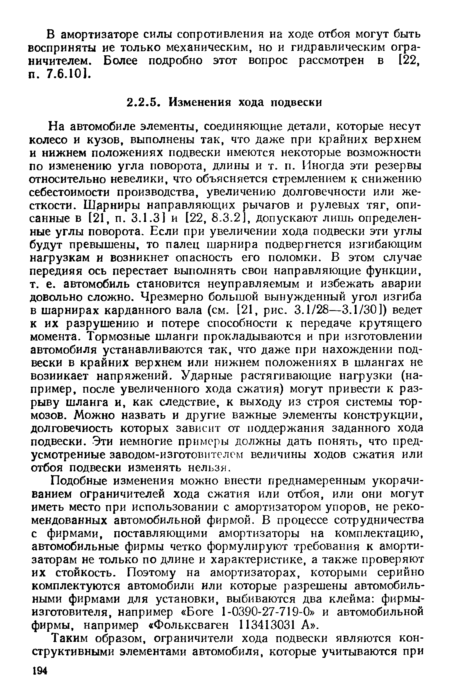 На автомобиле элементы, соединяющие детали, которые несут колесо и кузов, выполнены так, что даже при крайних верхнем и нижнем положениях подвески имеются некоторые возможности по изменению угла поворота, длины и т. п. Иногда эти резервы относительно невелики, что объясняется стремлением к снижению себестоимости производства, увеличению долговечности или жесткости. Шэрниры направляющих рычагов и рулевых тяг, описанные в [21, п. 3.1.3] и [22, 8.3.2, допускают лишь определенные углы поворота. Если при увеличении хода подвески эти углы будут превышены, то палец шарнира подвергнется изгибающим нагрузкам и возникнет опасность его поломки. В этом случае передняя ось перестает выполнять свои направляющие функции, т. е. автомобиль становится неуправляемым и избежать аварии довольно сложно. Чрезмерно большой вынужденный угол изгиба в шарнирах карданного вала (см. [21, рис. 3.1/28—3.1/30]) ведет к их разрушению и потере способности к передаче крутящего момента. Тормозные шланги прокладываются и при изготовлении автомобиля устанавливаются так, что даже при нахождении подвески в крайних верхнем или нижнем положениях в шлангах не возникает напряжений. Ударные растягивающие нагрузки (например, после увеличенного хода сжатия) могут привести к разрыву шланга и, как следствие, к выходу из строя системы тормозов. Можно назвать и другие важные элементы конструкции, долговечность которых зависит от поддержания заданного хода подвески. -Эти немногие примеры должны дать понять, что предусмотренные заводом-изготовителем величины ходов сжатия или отбоя подвески изменять нельзя.
