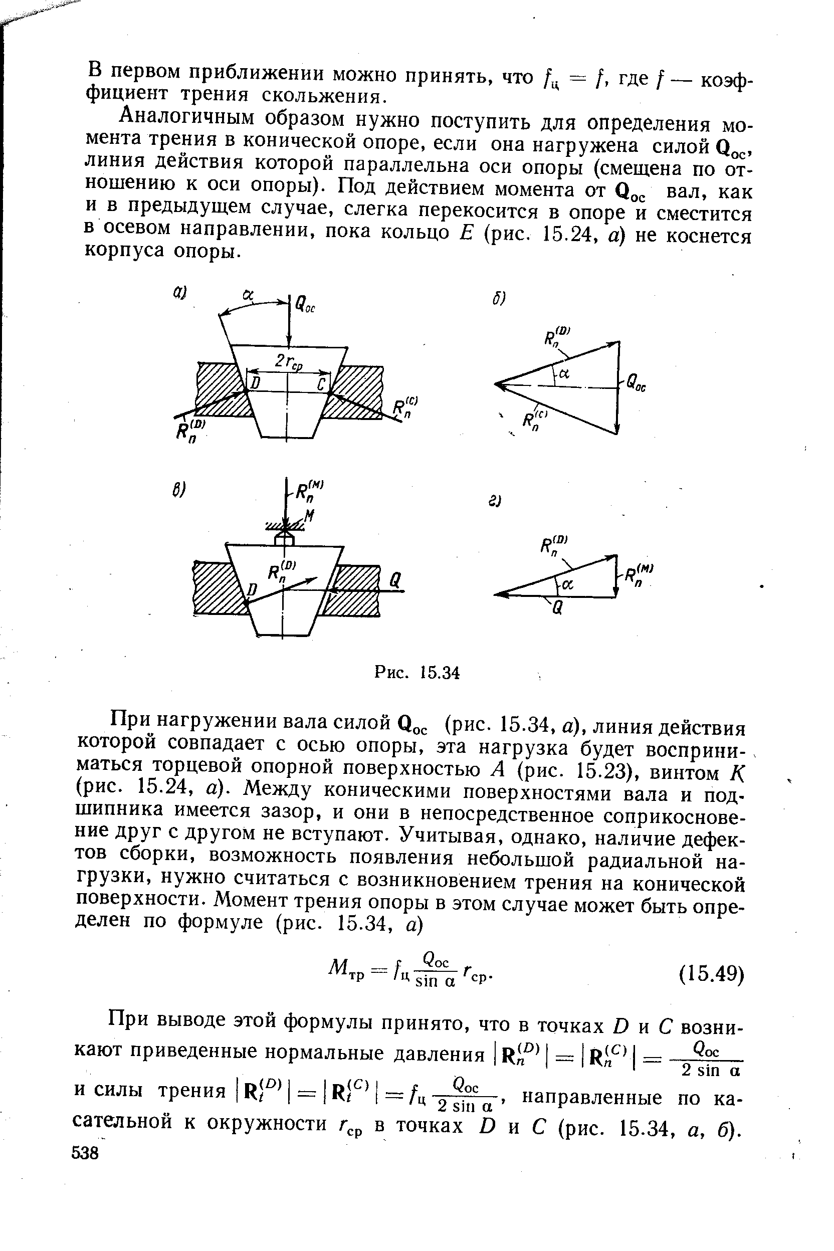 Аналогичным образом нужно поступить для определения момента трения в конической опоре, если она нагружена силой линия действия которой параллельна оси опоры (смещена по отношению к оси опоры). Под действием момента от вал, как и в предыдущем случае, слегка перекосится в опоре и сместится в осевом направлении, пока кольцо Е (рис. 15.24, а) не коснется корпуса опоры.
