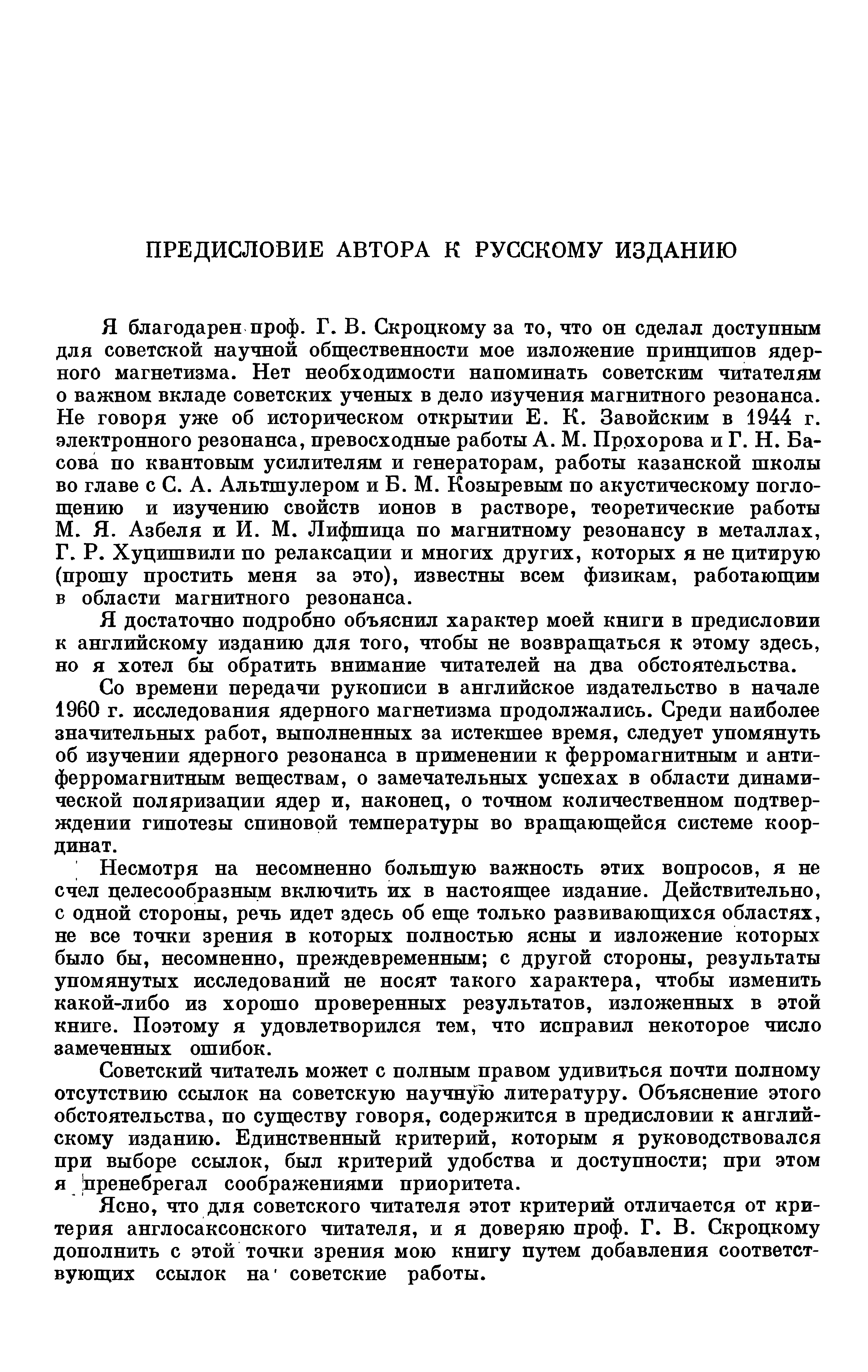 Я благодарен проф. Г. В. Скроцкому за то, что он сделал доступным для советской научной общественности мое изложение принципов ядерного магнетизма. Нет необходимости напоминать советским читателям о важном вкладе советских ученых в дело изучения магнитного резонанса. Не говоря уже об историческом открытии Е. К. Завойским в 1944 г. электронного резонанса, превосходные работы А. М. Прохорова и Г. Н. Басова по квантовым усилителям и генераторам, работы казанской школы во главе с С. А. Альтшулером и Б. М. Козыревым по акустическому поглощению и изучению свойств ионов в растворе, теоретические работы М. Я. Азбеля и И. М. Лифшица по магнитному резонансу в металлах, Г. Р. Хуцишвили по релаксации и многих других, которых я не цитирую (прошу простить меня за это), известны всем физикам, работающим в области магнитного резонанса.
