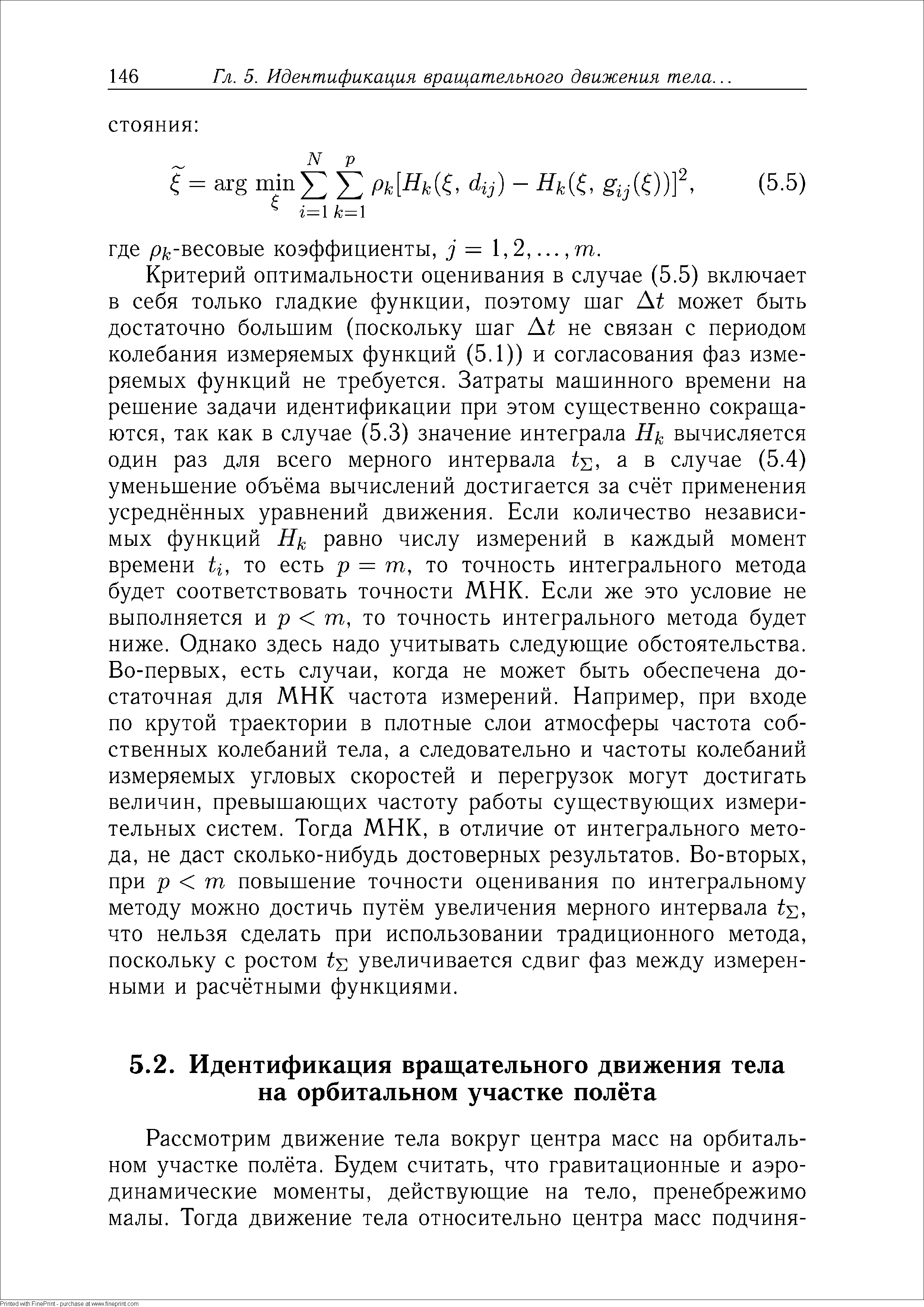 Критерий оптимальности оценивания в случае (5.5) включает в себя только гладкие функции, поэтому шаг At может быть достаточно большим (поскольку шаг At не связан с периодом колебания измеряемых функций (5.1)) и согласования фаз измеряемых функций не требуется. Затраты машинного времени на решение задачи идентификации при этом существенно сокращаются, так как в случае (5.3) значение интеграла вычисляется один раз для всего мерного интервала а в случае (5.4) уменьшение объёма вычислений достигается за счёт применения усреднённых уравнений движения. Если количество независимых функций Hk равно числу измерений в каждый момент времени ti, то есть р = т, то точность интегрального метода будет соответствовать точности МНК. Если же это условие не выполняется и р т, то точность интегрального метода будет ниже. Однако здесь надо учитывать следующие обстоятельства. Во-первых, есть случаи, когда не может быть обеспечена достаточная для МНК частота измерений. Например, при входе по крутой траектории в плотные слои атмосферы частота собственных колебаний тела, а следовательно и частоты колебаний измеряемых угловых скоростей и перегрузок могут достигать величин, превышающих частоту работы существующих измерительных систем. Тогда МНК, в отличие от интегрального метода, не даст сколько-нибудь достоверных результатов. Во-вторых, при р т повышение точности оценивания по интегральному методу можно достичь путём увеличения мерного интервала t , что нельзя сделать при использовании традиционного метода, поскольку с ростом tY, увеличивается сдвиг фаз между измеренными и расчётными функциями.
