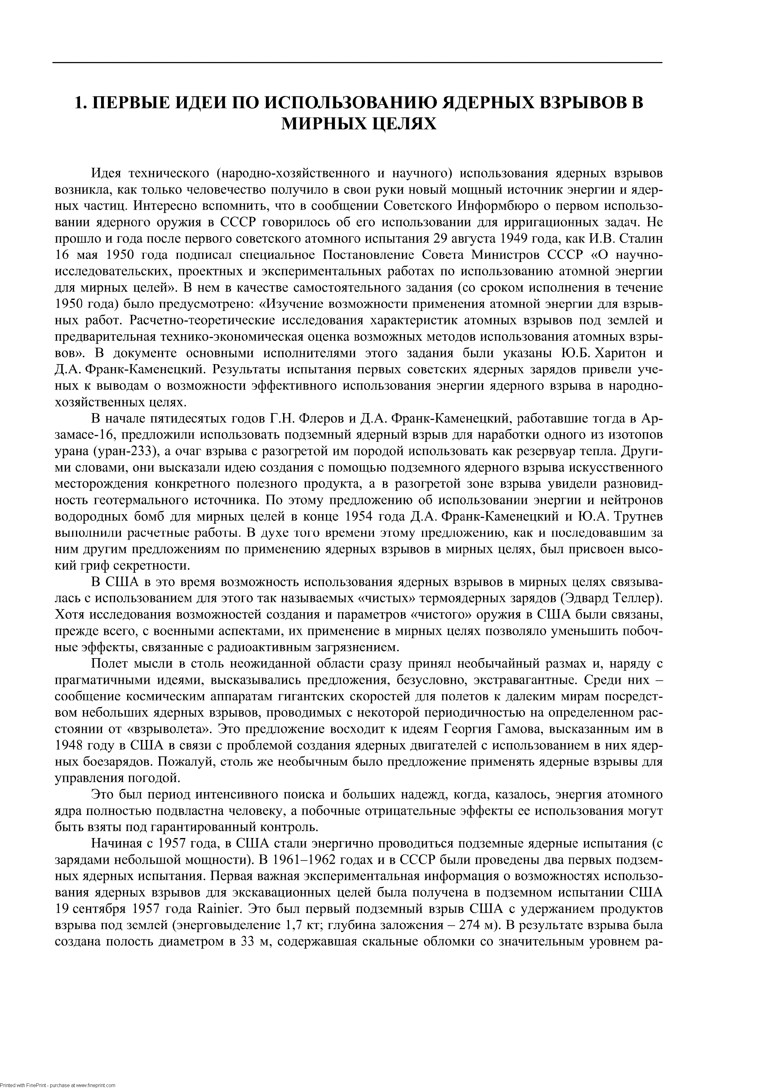 Идея технического (народно-хозяйственного и научного) использования ядерных взрывов возникла, как только человечество получило в свои руки новый мощный источник энергии и ядерных частиц. Интересно вспомнить, что в сообщении Советского Информбюро о первом использовании ядерного оружия в СССР говорилось об его использовании для ирригационных задач. Не прошло и года после первого советского атомного испытания 29 августа 1949 года, как И.В. Сталин 16 мая 1950 года подписал специальное Постановление Совета Министров СССР О научно-исследовательских, проектных и экспериментальных работах по использованию атомной энергии для мирных целей . В нем в качестве самостоятельного задания (со сроком исполнения в течение 1950 года) было предусмотрено Изучение возможности применения атомной энергии для взрывных работ. Расчетно-теоретические исследования характеристик атомных взрывов иод землей и предварительная технико-экономическая оценка возможных методов использования атомных взрывов . В документе основными исполнителями этого задания были указаны Ю.Б. Харитон и Д.А. Франк-Каменецкий. Результаты испытания первых советских ядерных зарядов привели ученых к выводам о возможности эффективного использования энергии ядерного взрыва в народнохозяйственных целях.
