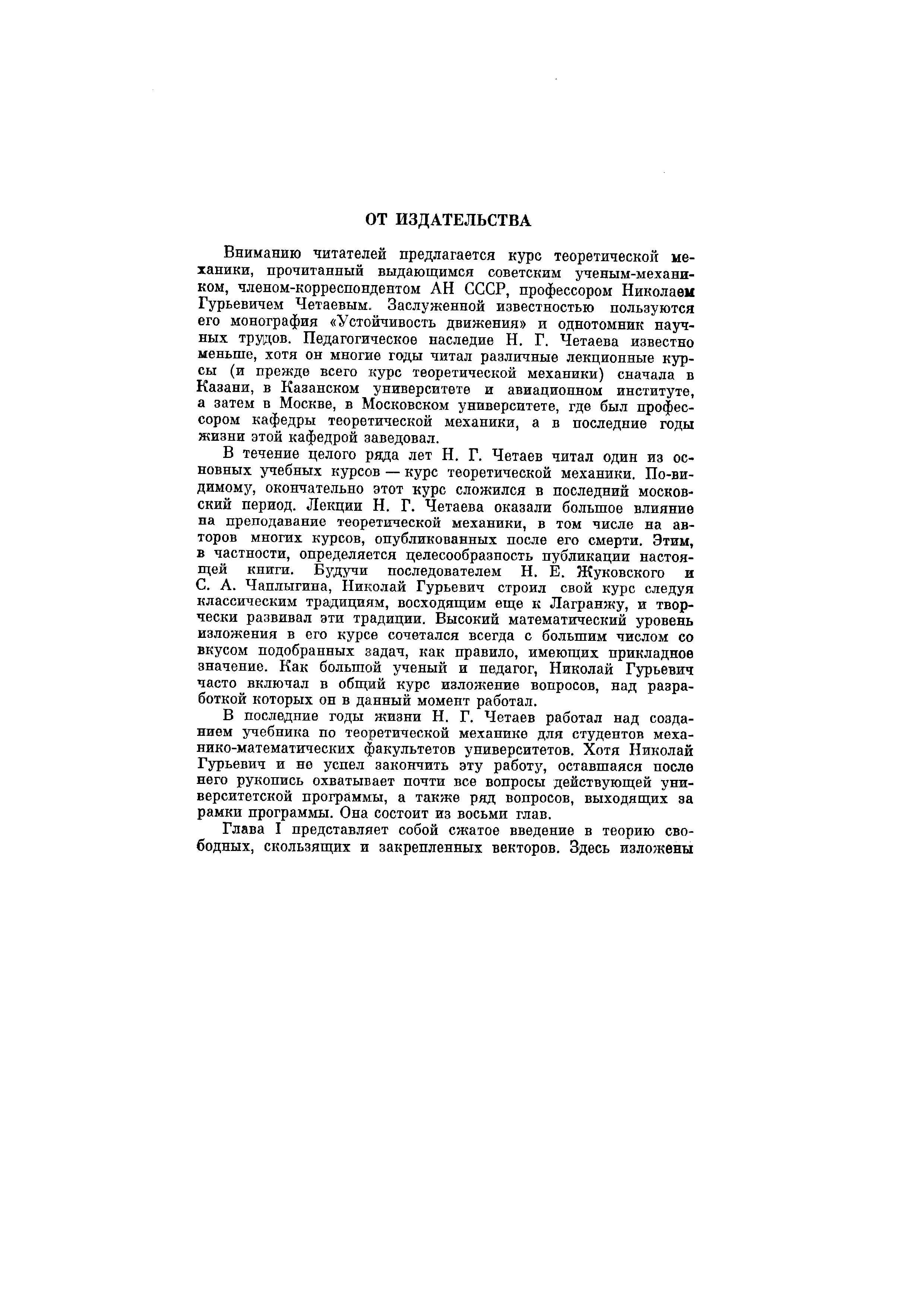 Вниманию читателей предлагается курс теоретической механики, прочитанный выдающимся советским ученым-механи-ком, членом-корреспондентом АН СССР, профессором Николаем Гурьевичем Четаевым. Заслуженной известностью пользуются его монография Устойчивость движения и однотомник научных трудов. Педагогическое наследие Н. Г. Четаева известно меньше, хотя он многие годы читал различные лекционные курсы (и прежде всего курс теоретической механики) сначала в Казани, в Казанском университете и авиационном институте, а затем в Москве, в Московском университете, где был профессором кафедры теоретической механики, а в последние годы жизни этой кафедрой заведовал.
