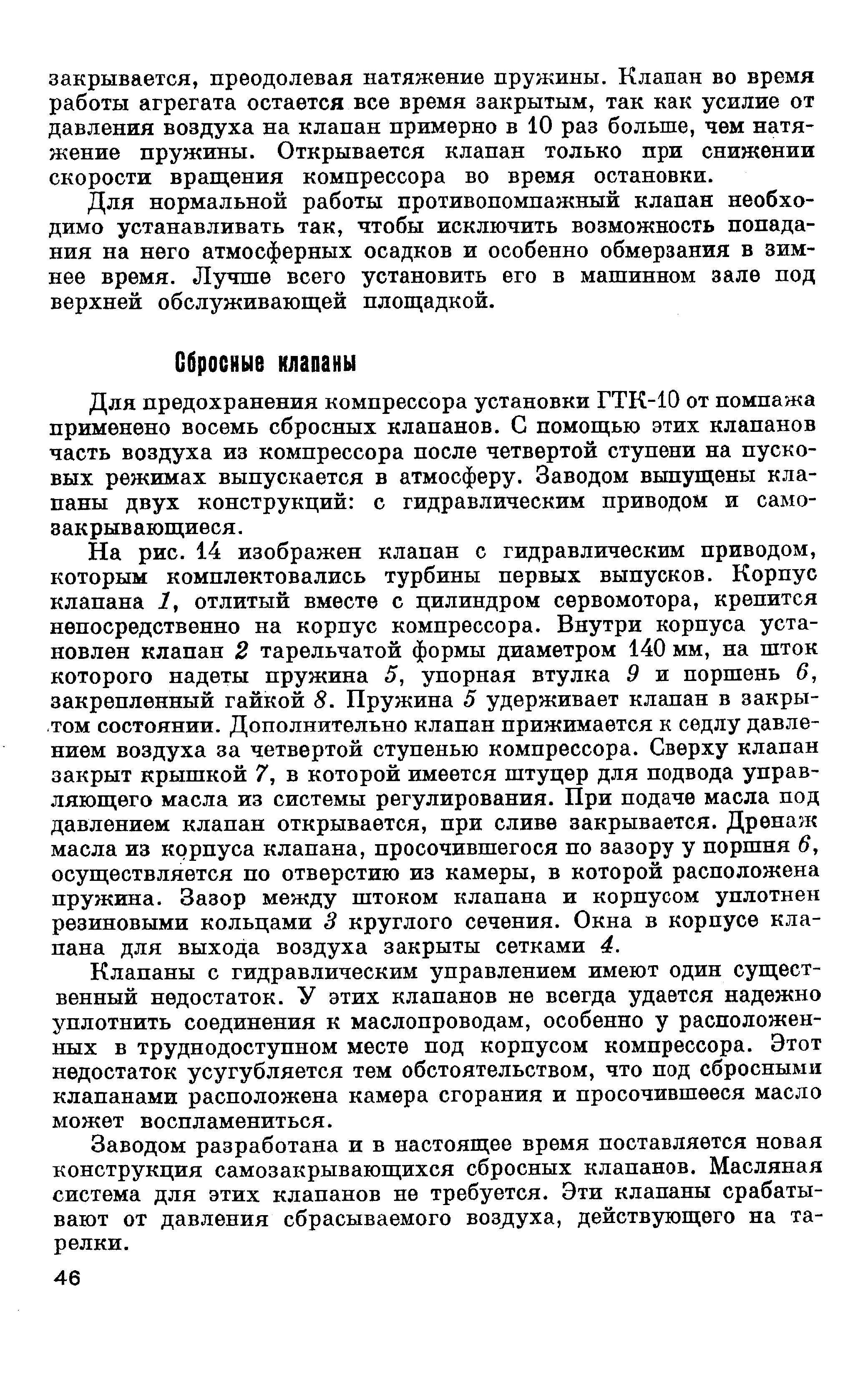 На рис. 14 изображен клапан с гидравлическим приводом, которым комплектовались турбины первых выпусков. Корпус клапана 1, отлитый вместе с цилиндром сервомотора, крепится непосредственно на корпус компрессора. Внутри корпуса установлен клапан 2 тарельчатой формы диаметром 140 мм, на шток которого надеты пружина 5, упорная втулка 9 и поршень 6, закрепленный гайкой 8. Пружина 5 удерживает клапан в закрытом состоянии. Дополнительно клапан прижимается к седлу давлением воздуха за четвертой ступенью компрессора. Сверху клапан закрыт крышкой 7, в которой имеется штуцер для подвода управляющего масла из системы регулирования. При подаче масла под давлением клапан открывается, при сливе закрывается. Дренаж масла из корпуса клапана, просочившегося по зазору у поршня 6, осуществляется по отверстию из камеры, в которой расположена пружина. Зазор между штоком клапана и корпусом уплотнен резиновыми кольцами 3 круглого сечения. Окна в корпусе клапана для выхода воздуха закрыты сетками 4.
