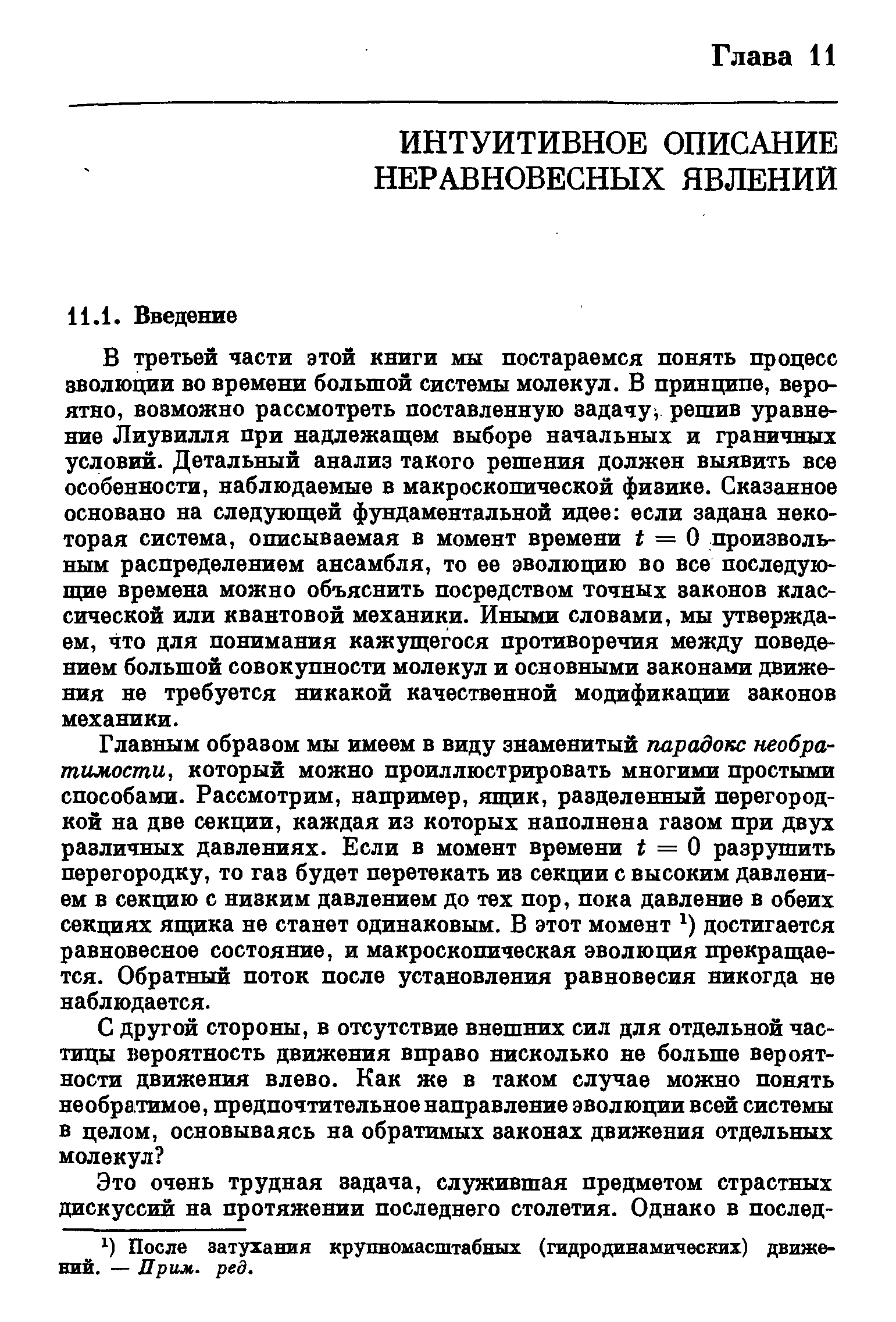 В третьей части этой книги мы постараемся понять процесс эволюции во времени большой системы молекул. В принципе, вероятно, возможно рассмотреть поставленную задачу решив уравнение Лиувилля при надлежащем выборе начальных и граничных условий. Детальный анализ такого решения должен выявить все особенности, наблюдаемые в макроскопической физике. Сказанное основано на следующей фундаментальной идее если задана некоторая система, описываемая в момент времени f = О произвольным распределением ансамбля, то ее эволюцию во все последующие времена можно объяснить посредством точных законов классической или квантовой механики. Иными словами, мы утверждаем, что для понимания кажущегося противоречия между поведением большой совокупности молекул и основными законами движения не требуется никакой качественной модификации законов механики.
