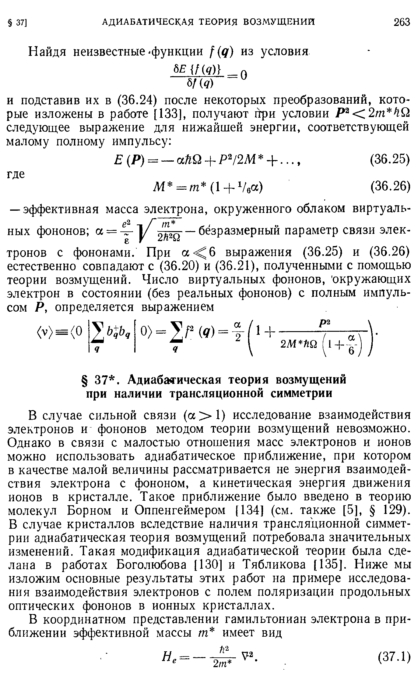 В случае сильной связи (а 1) исследование взаимодействия электронов и фононов методом теории возмущений невозможно. Однако в связи с малостью отношения масс электронов и ионов можно использовать адиабатическое приближение, при котором в качестве малой величины рассматривается не энергия взаимодействия электрона с фононом, а кинетическая энергия движения ионов в кристалле. Такое приближение было введено в теорию молекул Борном и Оппенгеймером [134] (см. также [5], 129). В случае кристаллов вследствие наличия трансляционной симметрии адиабатическая теория возмущений потребовала значительных изменений. Такая модификация адиабатической теории была сделана в работах Боголюбова [130] и Тябликова [135]. Ниже мы изложим основные результаты этих работ на примере исследования взаимодействия электронов с полем поляризации продольных оптических фононов в ионных кристаллах.
