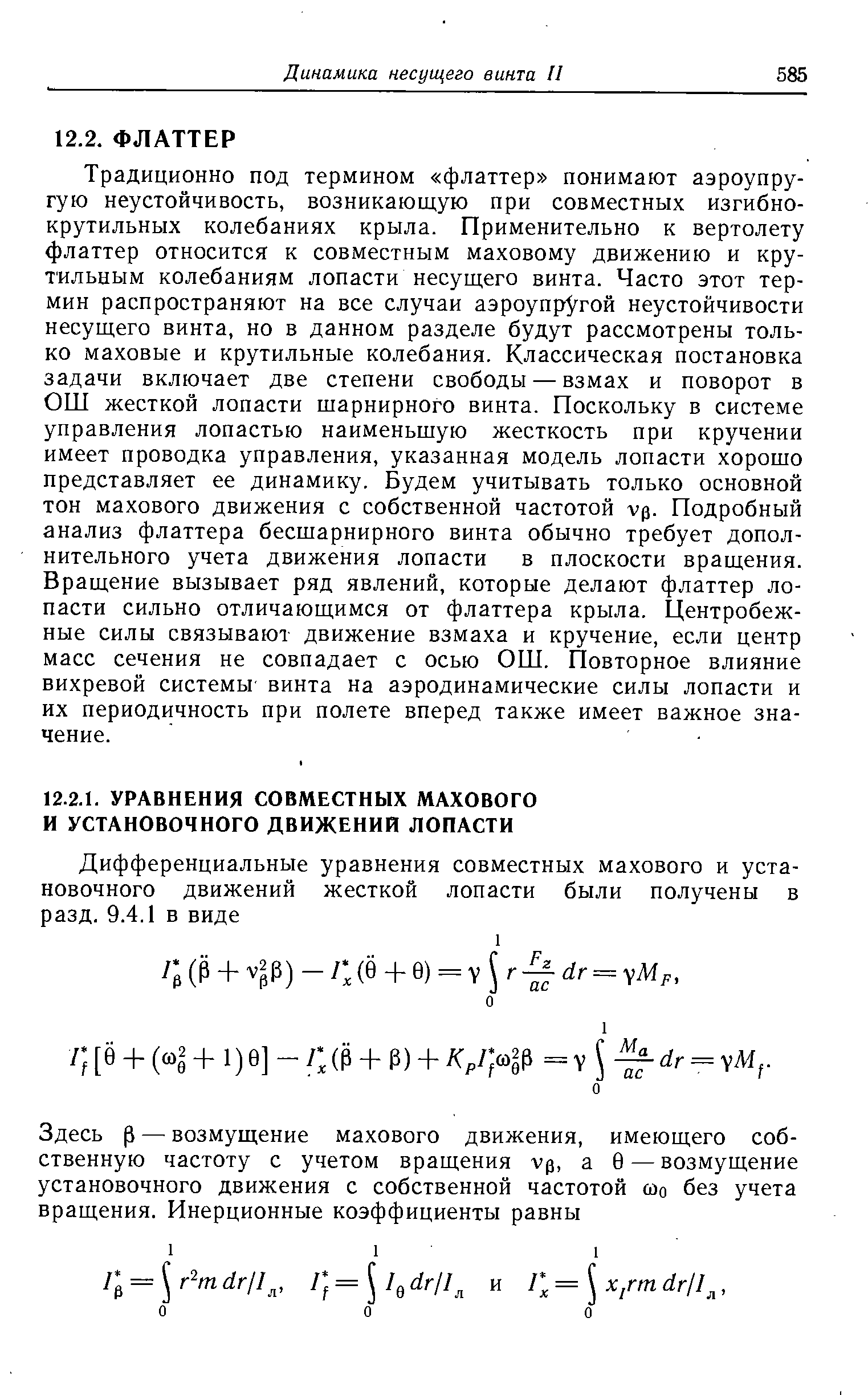 Традиционно под термином флаттер понимают аэроупру-гую неустойчивость, возникающую при совместных изгибно-крутильных колебаниях крыла. Применительно к вертолету флаттер относится к совместным маховому движению и крутильным колебаниям лопасти несущего винта. Часто этот термин распространяют на все случаи аэроупрУгой неустойчивости несущего винта, но в данном разделе будут рассмотрены только маховые и крутильные колебания. Классическая постановка задачи включает две степени свободы — взмах и поворот в ОШ жесткой лопасти шарнирного винта. Поскольку в системе управления лопастью наименьшую жесткость при кручении имеет проводка управления, указанная модель лопасти хорошо представляет ее динамику. Будем учитывать только основной тон махового движения с собственной частотой vp. Подробный анализ флаттера бесшарнирного винта обычно требует дополнительного учета движения лопасти в плоскости вращения. Вращение вызывает ряд явлений, которые делают флаттер лопасти сильно отличающимся от флаттера крыла. Центробежные силы связывают движение взмаха и кручение, если центр масс сечения не совпадает с осью ОШ. Повторное влияние вихревой системы винта на аэродинамические силы лопасти и их периодичность при полете вперед также имеет важное значение.
