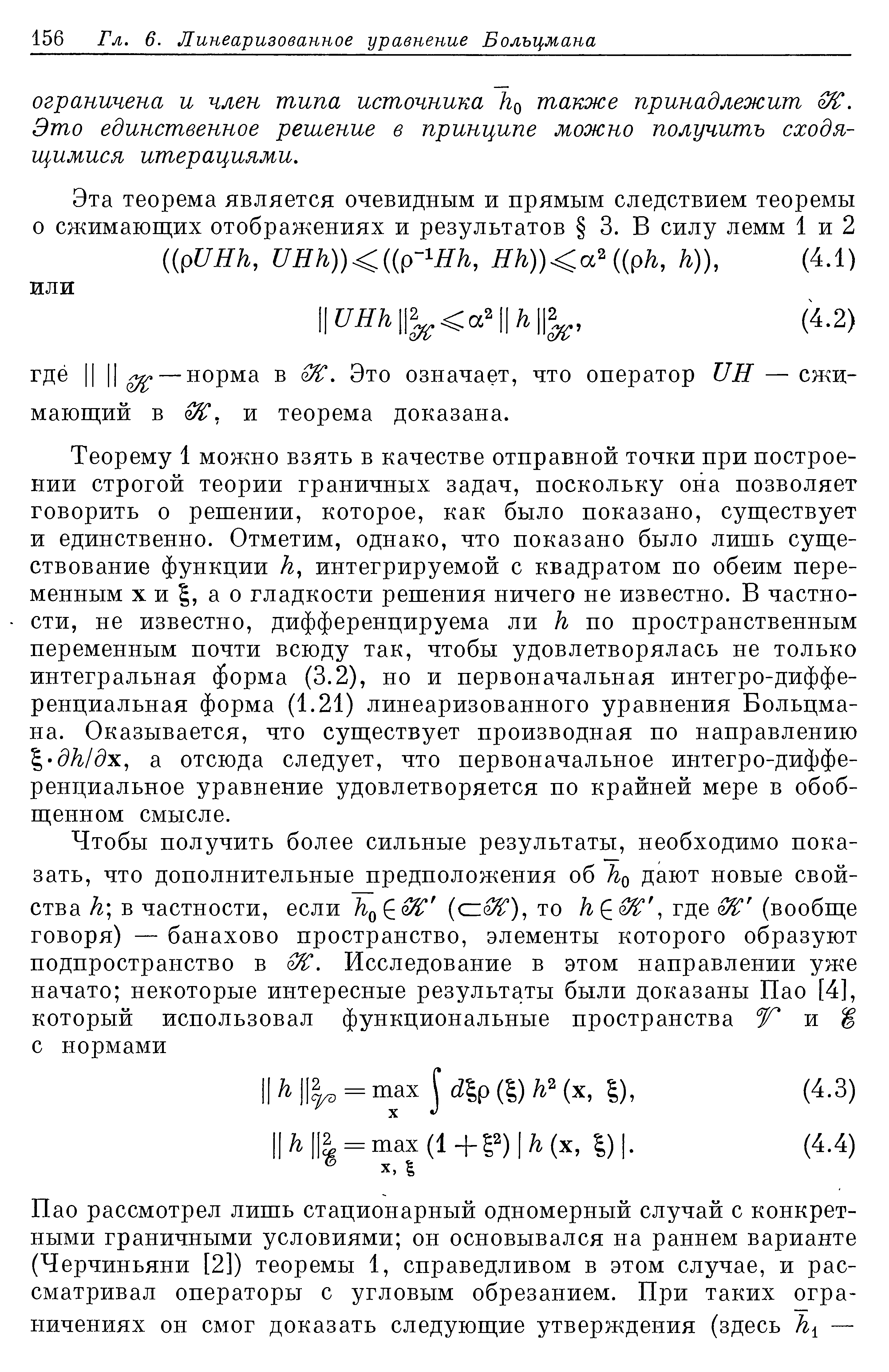 Теорему 1 можно взять в качестве отправной точки при построении строгой теории граничных задач, поскольку она позволяет говорить о решении, которое, как было показано, существует и единственно. Отметим, однако, что показано было лишь существование функции к, интегрируемой с квадратом по обеим переменным X и I, а о гладкости решения ничего не известно. В частности, не известно, дифференцируема ли к по пространственным переменным почти всюду так, чтобы удовлетворялась не только интегральная форма (3.2), но и первоначальная интегро-диффе-ренциальная форма (1.21) линеаризованного уравнения Больцмана. Оказывается, что существует производная по направлению 1-дк1дх, а отсюда следует, что первоначальное интегро-диффе-ренциальное уравнение удовлетворяется по крайней мере в обобщенном смысле.
