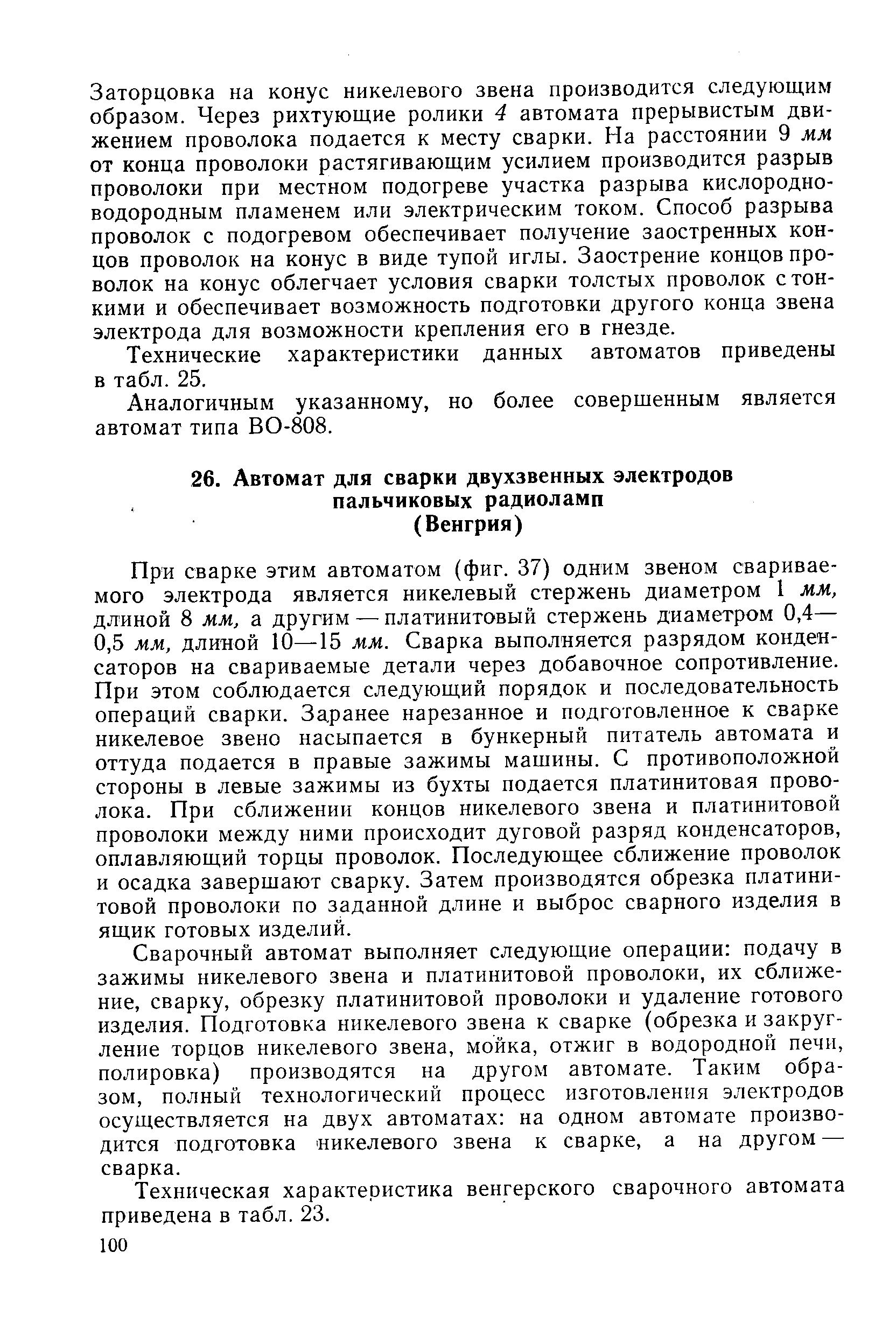 При сварке этим автоматом (фиг. 37) одним звеном свариваемого электрода является никелевый стержень диаметром 1 мм, длиной 8 мм, а другим — платинитовый стержень диаметром 0,4— 0,5 мм, длиной 10—15 мм. Сварка выполняется разрядом конденсаторов на свариваемые детали через добавочное сопротивление. При этом соблюдается следующий порядок и последовательность операций сварки. Заранее нарезанное и подготовленное к сварке никелевое звено насыпается в бункерный питатель автомата и оттуда подается в правые зажимы машины. С противоположной стороны в левые зажимы из бухты подается платинитовая проволока. При сближении концов никелевого звена и платинитовой проволоки между ними происходит дуговой разряд конденсаторов, оплавляющий торцы проволок. Последующее сближение проволок и осадка завершают сварку. Затем производятся обрезка платинитовой проволоки по заданной длине и выброс сварного изделия в ящик готовых изделий.
