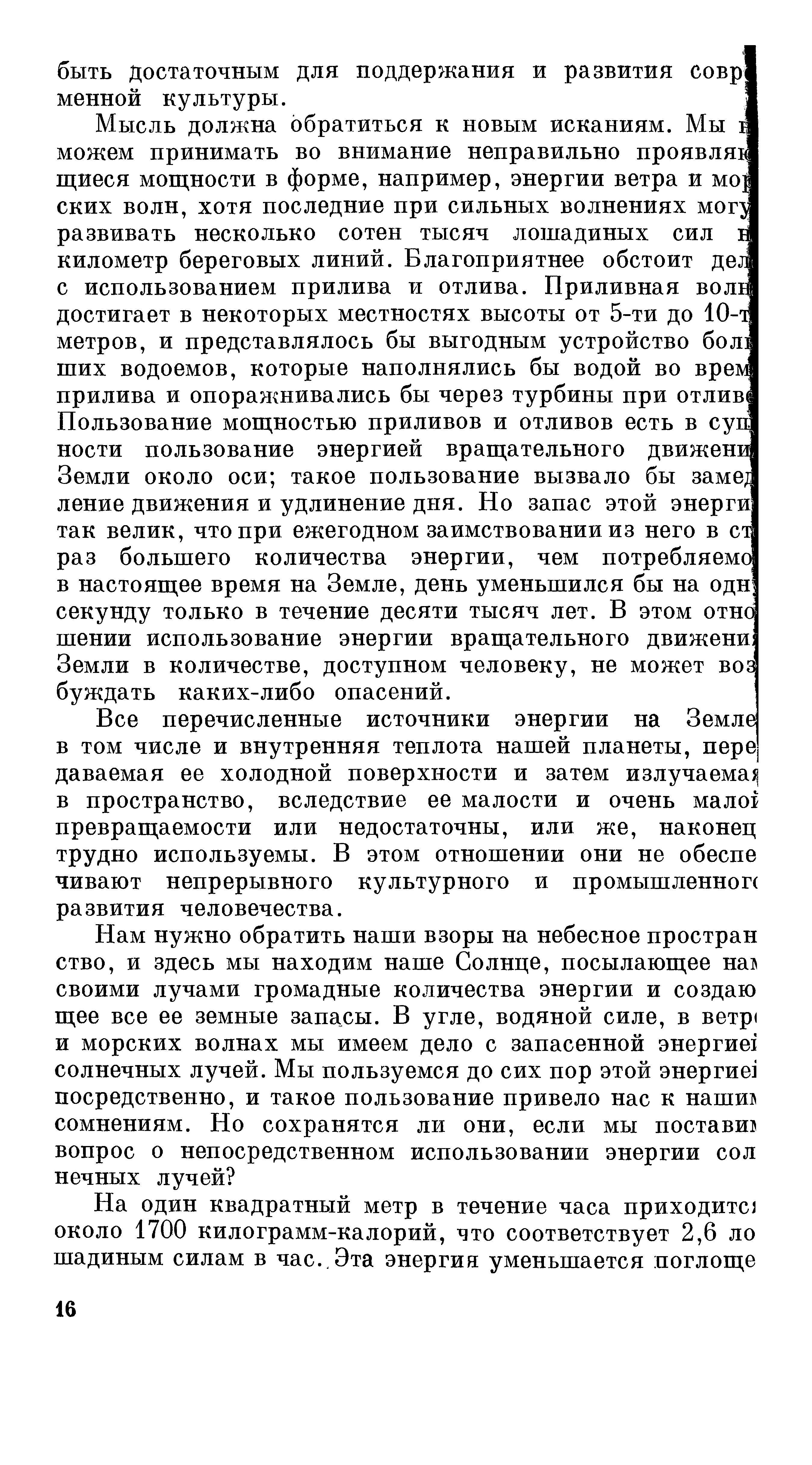 Мысль должна обратиться к новым исканиям. Мы I можем принимать во внимание неправильно проявляв щиеся мощности в форме, например, энергии ветра и мо ских волн, хотя последние при сильных волнениях мог развивать несколько сотен тысяч лошадиных сил I километр береговых линий. Благоприятнее обстоит дел] с использованием прилива и отлива. Приливная воль достигает в некоторых местностях высоты от 5-ти до 10-метров, и представлялось бы выгодным устройство бол ших водоемов, которые наполнялись бы водой во врезу прилива и опоражнивались бы через турбины при отлив Пользование мощностью приливов и отливов есть в сув ности пользование энергией вращательного движени Земли около оси такое пользование вызвало бы заме ление движения и удлинение дня. Но запас этой энерги так велик, что при ежегодном заимствовании из него в сь раз большего количества энергии, чем потребляемо в настоящее время на Земле, день уменьшился бы на одн секунду только в течение десяти тысяч лет. В этом отно шении использование энергии вращательного движени Земли в количестве, доступном человеку, не может во буждать каких-либо опасений.
