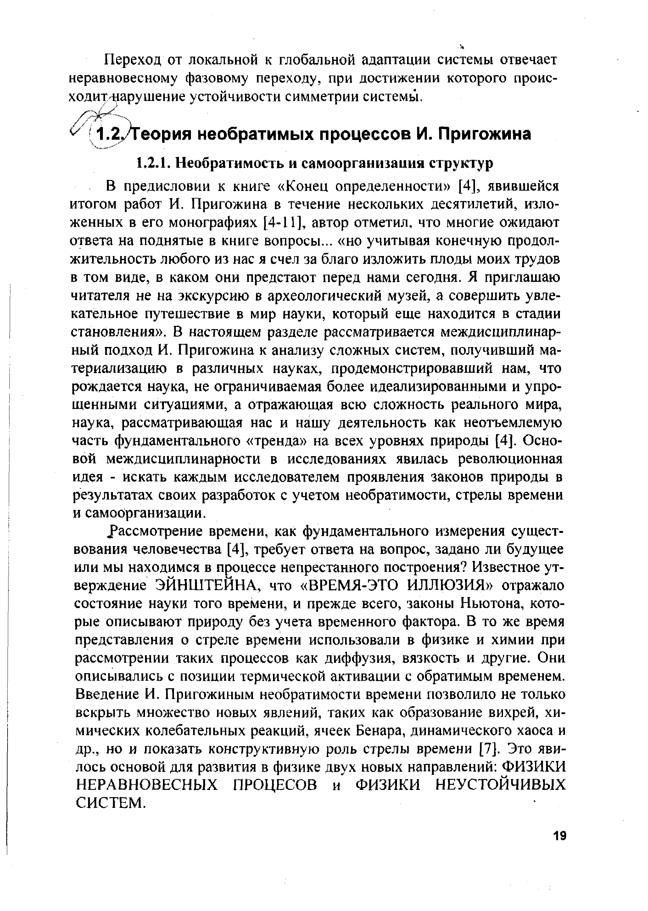 В предисловии к книге Конец определенности [4], явившейся итогом работ И. Пригожина в течение нескольких десятилетий, изложенных в его монографиях [4-11], автор отметил, что многие ожидают ответа на поднятые в книге вопросы... но учитывая конечную продолжительность любого из нас я счел за благо изложить плоды моих трудов в том виде, в каком они предстают перед нами сегодня. Я приглашаю читателя не на экскурсию в археологический музей, а совершить увлекательное путешествие в мир науки, который еще находится в стадии становления . В настоящем разделе рассматривается междисциплинарный подход И. Пригожина к анализу сложных систем, получивший материализацию в различных науках, продемонстрировавший нам, что рождается наука, не ограничиваемая более идеализированными и упрощенными ситуациями, а отражающая всю сложность реального мира, наука, рассматривающая нас и нашу деятельность как неотъемлемую часть фундаментального тренда на всех уровнях природы [4]. Основой междисциплинарности в исследованиях явилась революционная идея - искать каждым исследователем проявления законов природы в результатах своих разработок с учетом необратимости, стрелы времени и самоорганизации.
