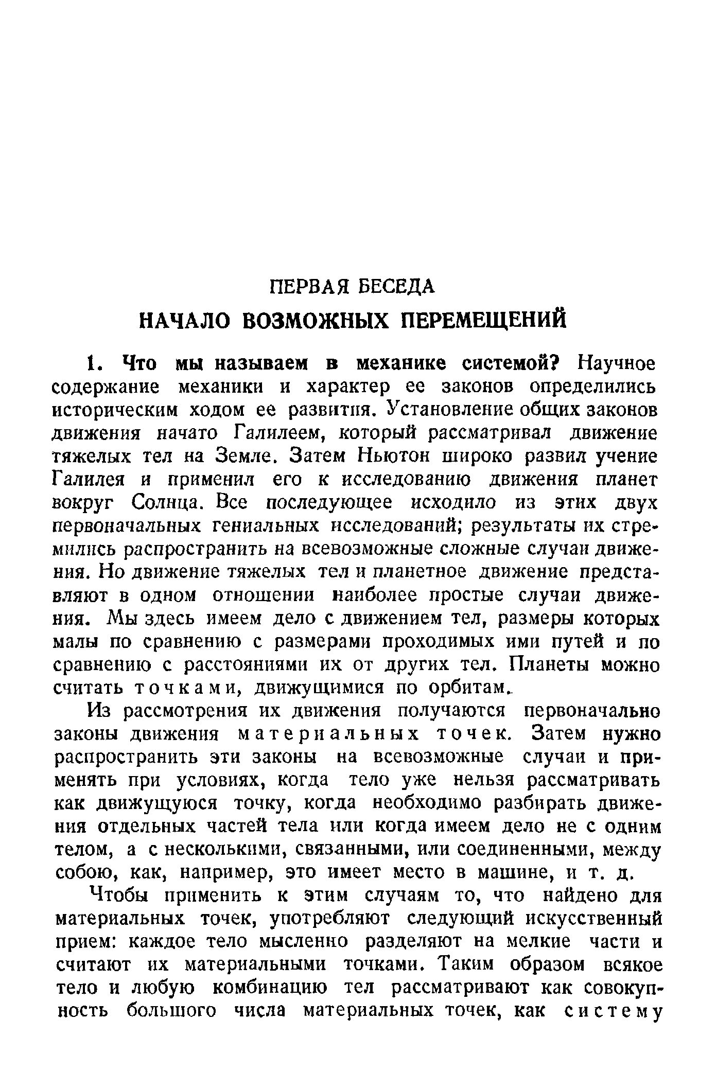 Из рассмотрения их движения получаются первоначально законы движения материальных точек. Затем нужно распространить эти законы на всевозможные случаи и применять при условиях, когда тело уже нельзя рассматривать как движущуюся точку, когда необходимо разбирать движения отдельных частей тела или когда имеем дело не с одним телом, а с несколькими, связанными, или соединенными, между собою, как, например, это имеет место в машине, и т. д.
