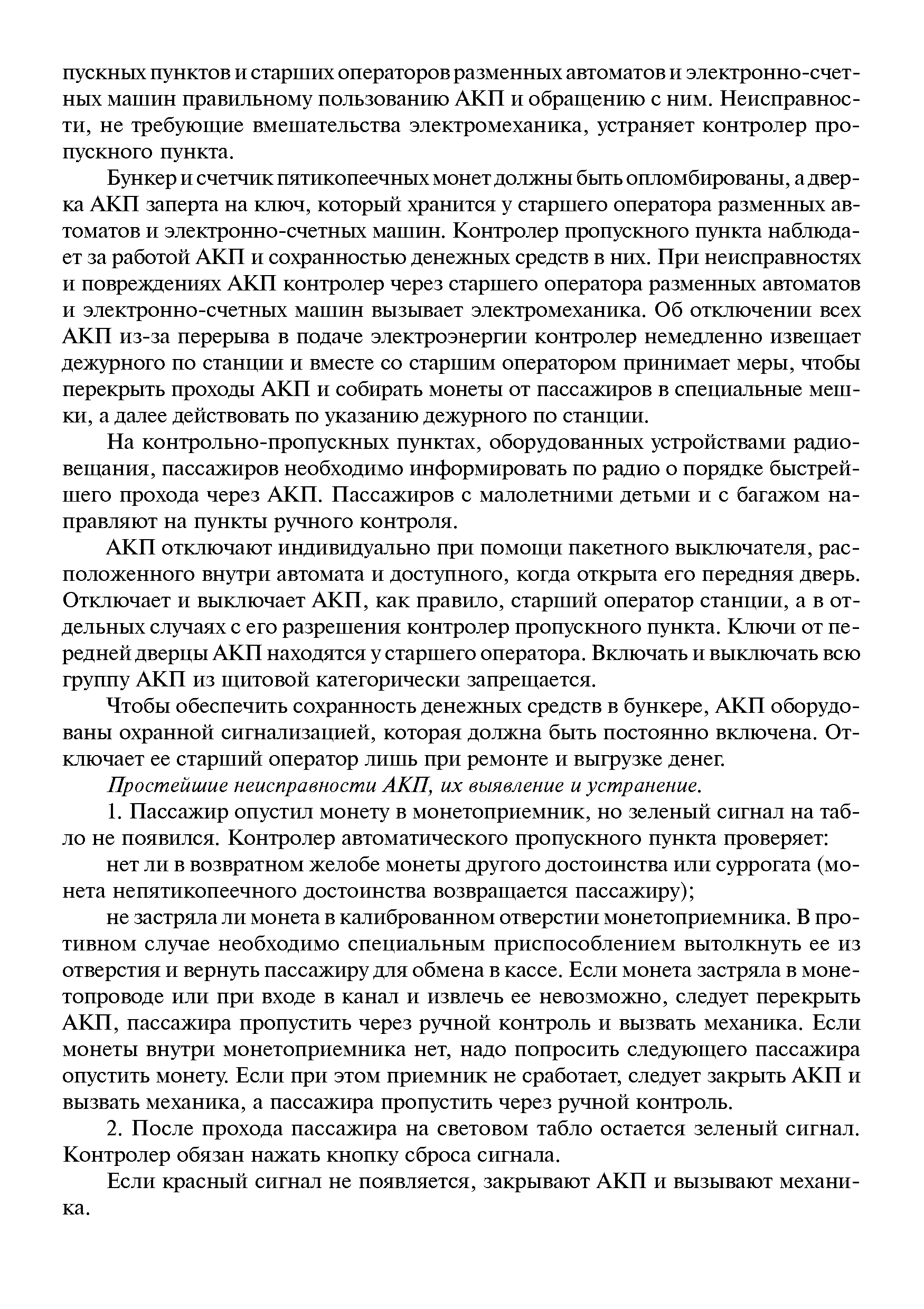 Бункер и счетчик пятикопеечных монет должны быть опломбированы, а дверка АКП заперта на ключ, который хранится у старшего оператора разменных автоматов и электронно-счетных машин. Контролер пропускного пункта наблюдает за работой АКП и сохранностью денежных средств в них. При неисправностях и повреждениях АКП контролер через старшего оператора разменных автоматов и электронно-счетных машин вызывает электромеханика. Об отключении всех АКП из-за перерыва в подаче электроэнергии контролер немедленно извеш ает дежурного по станции и вместе со старшим оператором принимает меры, чтобы перекрыть проходы АКП и собирать монеты от пассажиров в специальные мешки, а далее действовать по указанию дежурного по станции.
