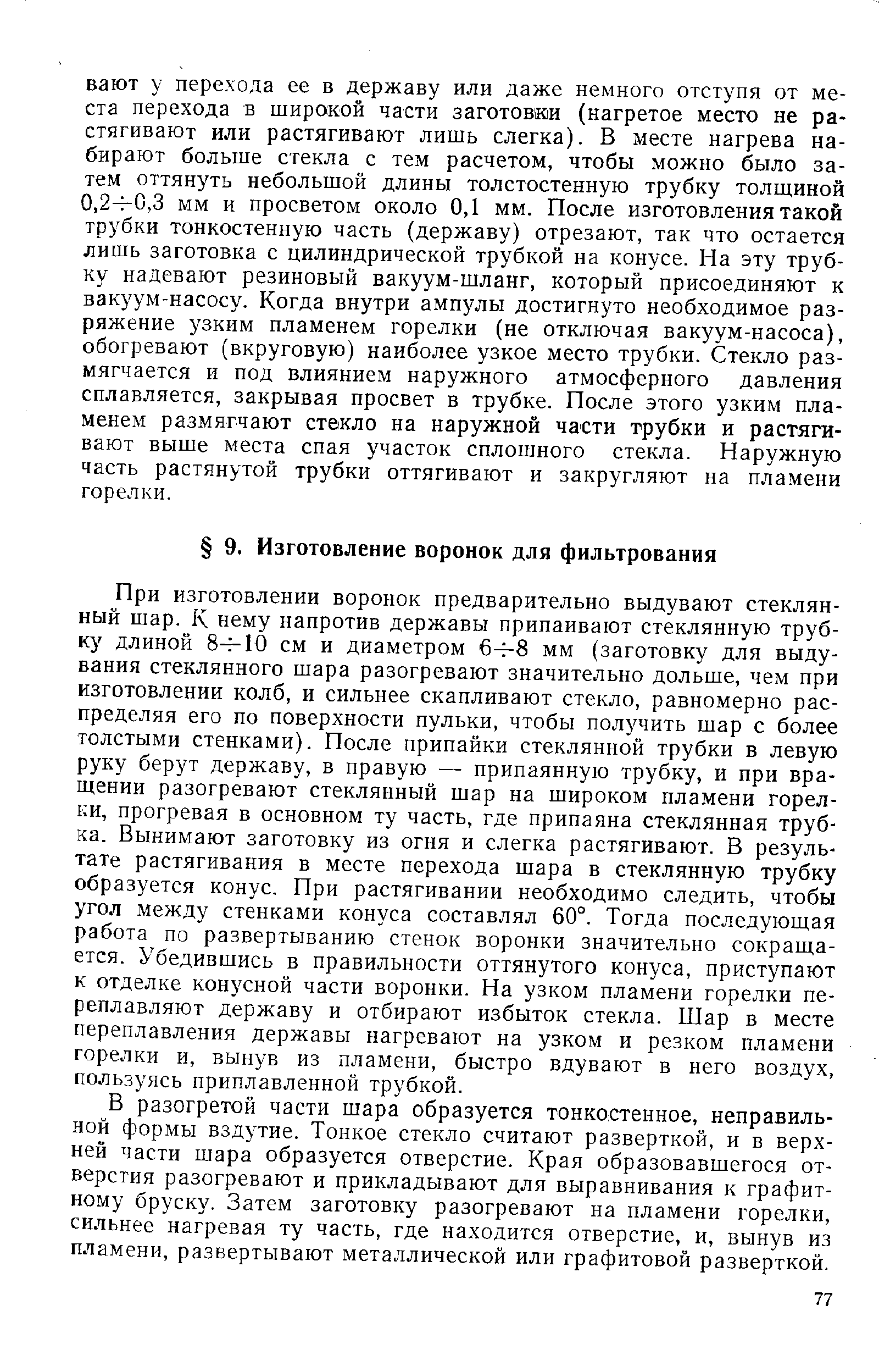 При изготовлении воронок предварительно выдувают стеклянный шар. К нему напротив державы припаивают стеклянную трубку длиной 8- 10 см и диаметром 64-8 мм (заготовку для выдувания стеклянного шара разогревают значительно дольше, чем при изготовлении колб, и сильнее скапливают стекло, равномерно распределяя его по поверхности пульки, чтобы получить шар с более толстыми стенками). После припайки стеклянной трубки в левую руку берут державу, в правую — припаянную трубку, и при вращении разогревают стеклянный шар на широком пламени горелки, прогревая в основном ту часть, где припаяна стеклянная трубка. Вынимают заготовку из огня и слегка растягивают. В результате растягивания в месте перехода шара в стеклянную трубку образуется конус. При растягивании необходимо следить, чтобы угол между стенками конуса составлял 60°. Тогда последующая работа по развертыванию стенок воронки значительно сокращается. Убедившись в правильности оттянутого конуса, приступают к отделке конусной части воронки. На узком пламени горелки переплавляют державу и отбирают избыток стекла. Шар в месте переплавления державы нагревают на узком и резком пламени горелки и, вынув из пламени, быстро вдувают в него воздух, пользуясь приплавленной трубкой.
