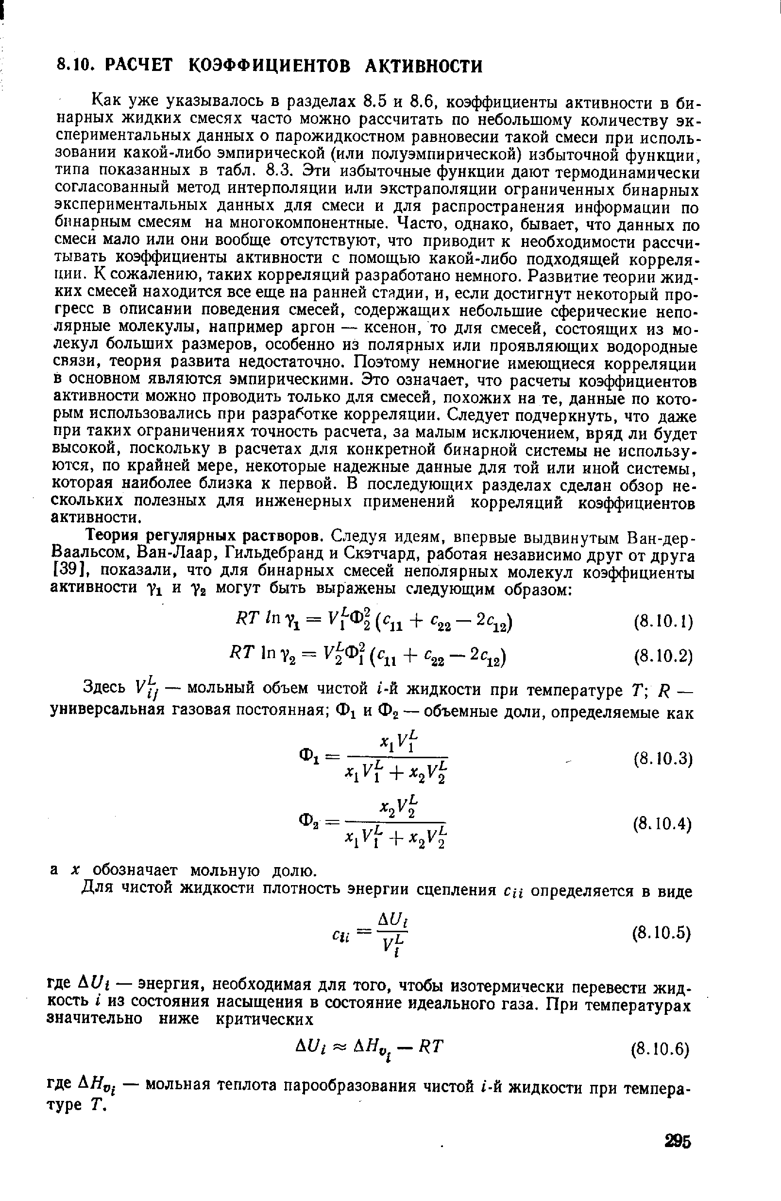 Как уже указывалось в разделах 8.5 и 8.6, коэффициенты активности в бинарных жидких смесях часто можно рассчитать по небольшому количеству экспериментальных данных о парожидкостном равновесии такой смеси при использовании какой-либо эмпирической (или полуэмпирической) избыточной функции, типа показанных в табл. 8.3. Эти избыточные функции дают термодинамически согласованный метод интерполяции или экстраполяции ограниченных бинарных экспериментальных данных для смеси и для распространения информации по бинарным смесям на многокомпонентные. Часто, однако, бывает, что данных по смеси мало или они вообще отсутствуют, что приводит к необходимости рассчитывать коэффициенты активности с помощью какой-либо подходящей корреляции. К сожалению, таких корреляций разработано немного. Развитие теории жидких смесей находится все еще на ранней стядии, и, если достигнут некоторый прогресс в описании поведения смесей, содержащих небольшие сферические неполярные молекулы, например аргон — ксенон, то для смесей, состоящих из молекул больших размеров, особенно из полярных или проявляющих водородные связи, теория развита недостаточно. Поэтому немногие имеющиеся корреляции в основном являются эмпирическими. Это означает, что расчеты коэффициентов активности можно проводить только для смесей, похожих на те, данные по которым использовались при разработке корреляции. Следует подчеркнуть, что даже при таких ограничениях точность расчета, за малым исключением, вряд ли будет высокой, поскольку в расчетах для конкретной бинарной системы не используются, по крайней мере, некоторые надежные данные для той или иной системы, которая наиболее близка к первой. В последующих разделах сделан обзор нескольких полезных для инженерных применений корреляций коэффициентов активности.
