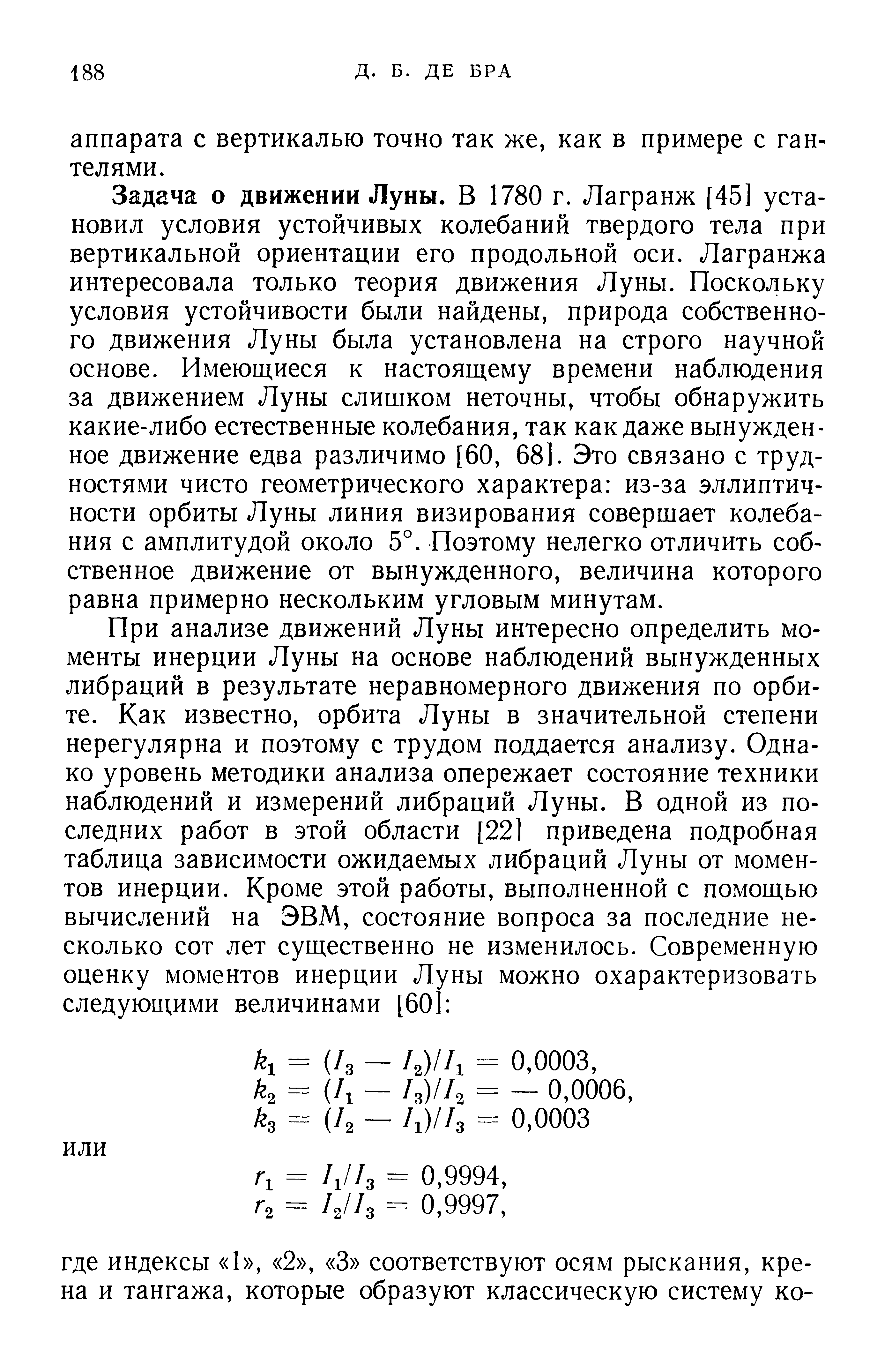 Задача о движении Луны. В 1780 г. Лагранж [45] установил условия устойчивых колебаний твердого тела при вертикальной ориентации его продольной оси. Лагранжа интересовала только теория движения Луны. Поскольку условия устойчивости были найдены, природа собственного движения Луны была установлена на строго научной основе. Имеющиеся к настоящему времени наблюдения за движением Луны слишком неточны, чтобы обнаружить какие-либо естественные колебания, так как даже вынужденное движение едва различимо [60, 681. Это связано с трудностями чисто геометрического характера из-за эллиптичности орбиты Луны линия визирования совершает колебания с амплитудой около 5°. Поэтому нелегко отличить собственное движение от вынужденного, величина которого равна примерно нескольким угловым минутам.
