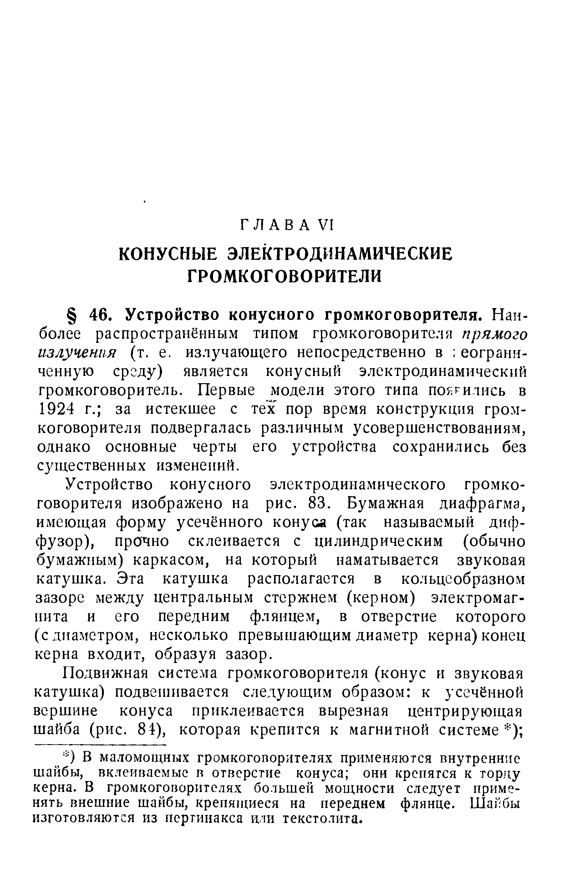 Устройство конусного электродинамического громкоговорителя изображено на рис. 83. Бумажная диафрагма, имеющая форму усечённого конуса (так называемый диффузор), прочно склеивается с цилиндрическим (обычно бумажным) каркасом, на который наматывается звуковая катушка. Эта катушка располагается в кольцеобразном зазоре между центральным стержнем (керном) электромагнита и его передним флянцем, в отверстие которого (с диаметром, несколько превышающим диаметр керна) конец керна входит, образуя зазор.
