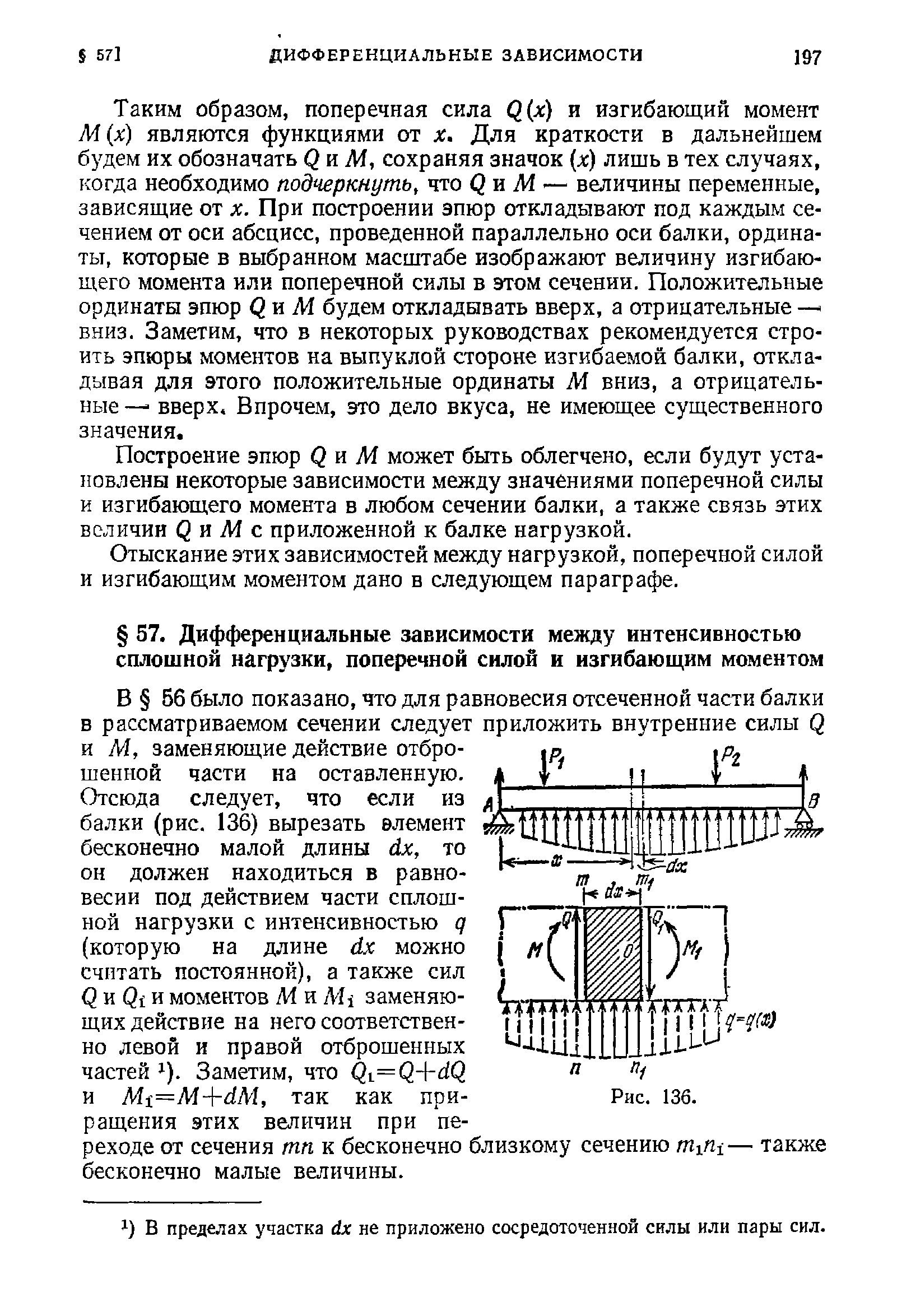 Таким образом, поперечная сила Q(j ) и изгибающий момент М х) являются функциями от X. Для краткости в дальнейшем будем их обозначать QnM, сохраняя значок х) лишь в тех случаях, когда необходимо подчеркнуть, что Qn М — величины переменные, зависящие от х. При построении эпюр откладывают под каждым сечением от оси абсцисс, проведенной параллельно оси балки, ординаты, которые в выбранном масштабе изображают величину изгибающего момента или поперечной силы в этом сечении. Положительные ординаты эпюр Q i М будем откладывать вверх, а отрицательные — вниз. Заметим, что в некоторых руководствах рекомендуется строить эпюры моментов на выпуклой стороне изгибаемой балки, откладывая для этого положительные ординаты М вниз, а отрицательные — вверх. Впрочем, это дело вкуса, не имеющее существенного значения.
