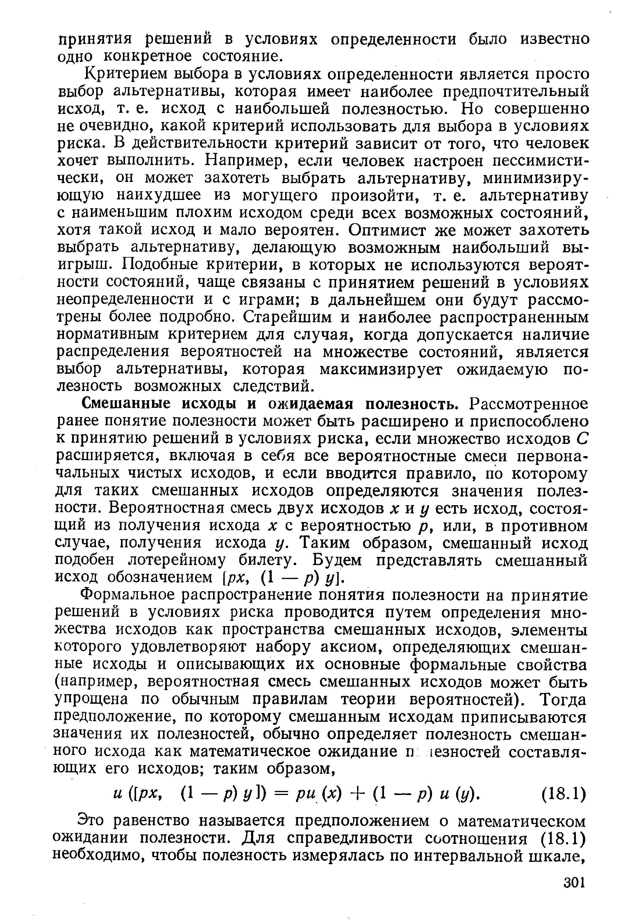 Критерием выбора в условиях определенности является просто выбор альтернативы, которая имеет наиболее предпочтительный исход, т. е. исход с наибольшей полезностью. Но совершенно не очевидно, какой критерий использовать для выбора в условиях риска. В действительности критерий зависит от того, что человек хочет выполнить. Например, если человек настроен пессимистически, он может захотеть выбрать альтернативу, минимизиру-юш,ую наихудшее из могущего произойти, т. е. альтернативу с наименьшим плохим исходом среди всех возможных состояний, хотя такой исход и мало вероятен. Оптимист же может захотеть выбрать альтернативу, делающую возможным наибольший выигрыш. Подобные критерии, в которых не используются вероятности состояний, чаще связаны с принятием решений в условиях неопределенности и с играми в дальнейшем они будут рассмотрены более подробно. Старейшим и наиболее распространенным нормативным критерием для случая, когда допускается наличие распределения вероятностей на множестве состояний, является выбор альтернативы, которая максимизирует ожидаемую полезность возможных следствий.
