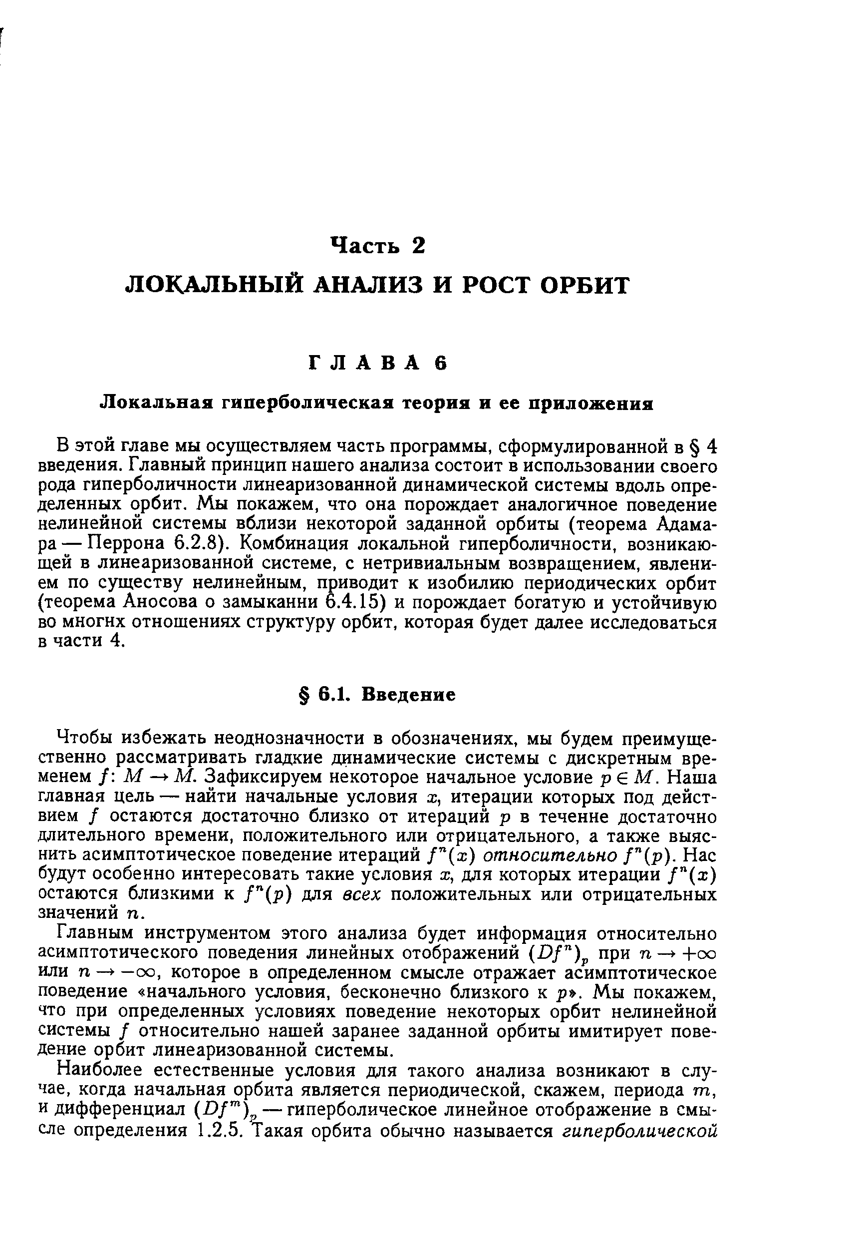 В этой главе мы осуществляем часть программы, сформулированной в 4 введения. Главный принцип нашего анализа состоит в использовании своего рода гиперболичности линеаризованной динамической системы вдоль определенных орбит. Мы покажем, что она порождает аналогичное поведение нелинейной системы вблизи некоторой заданной орбиты (теорема Адамара — Перрона 6.2.8). Комбинация локальной гиперболичности, возникаю-ш,ей в линеаризованной системе, с нетривиальным возвращением, явлением по существу нелинейным, приводит к изобилию периодических орбит (теорема Аносова о замыканни 6.4.15) и порождает богатую и устойчивую во многих отношениях структуру орбит, которая будет далее исследоваться в части 4.
