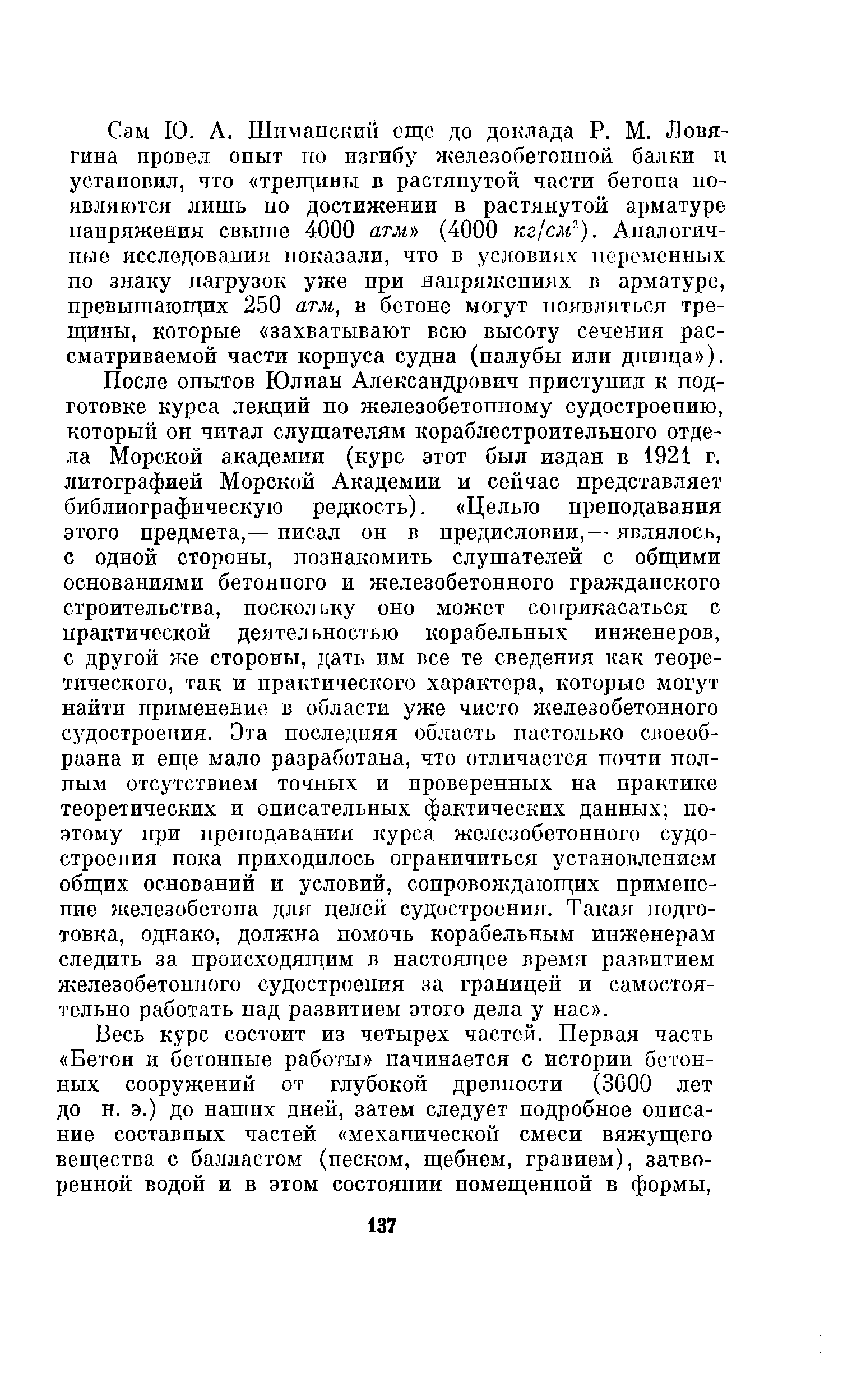 После опытов Юлиан Александрович приступил к подготовке курса лекций по железобетонному судостроению, который он читал слушателям кораблестроительного отдела Морской академии (курс этот был издан в 1921 г. литографией Морской Академии и сейчас представляет библиографическую редкость). Целью преподавания этого предмета,— писал он в предисловии,— являлось, с одной стороны, познакомить слушателей с общими основаниями бетонного и железобетонного гражданского строительства, поскольку оно может соприкасаться с практической деятельностью корабельных инженеров, с другой Hie стороны, дать им все те сведения как теоретического, так и практического характера, которые могут найти применение в области уже чисто железобетонного судостроения. Эта последпяя область настолько своеобразна и еще мало разработана, что отличается почти полным отсутствием точных и проверенных на практике теоретических и описательных фактических данных поэтому при преподавании курса железобетонного судостроения пока приходилось ограничиться установлением общих оснований и условий, сопровождающих применение железобетона для целей судостроения. Такая подготовка, однако, должна помочь корабельным инженерам следить за происходящим в настоящее время развитием железобетонного судостроения за границей и самостоятельно работать над развитием этого дела у пас .
