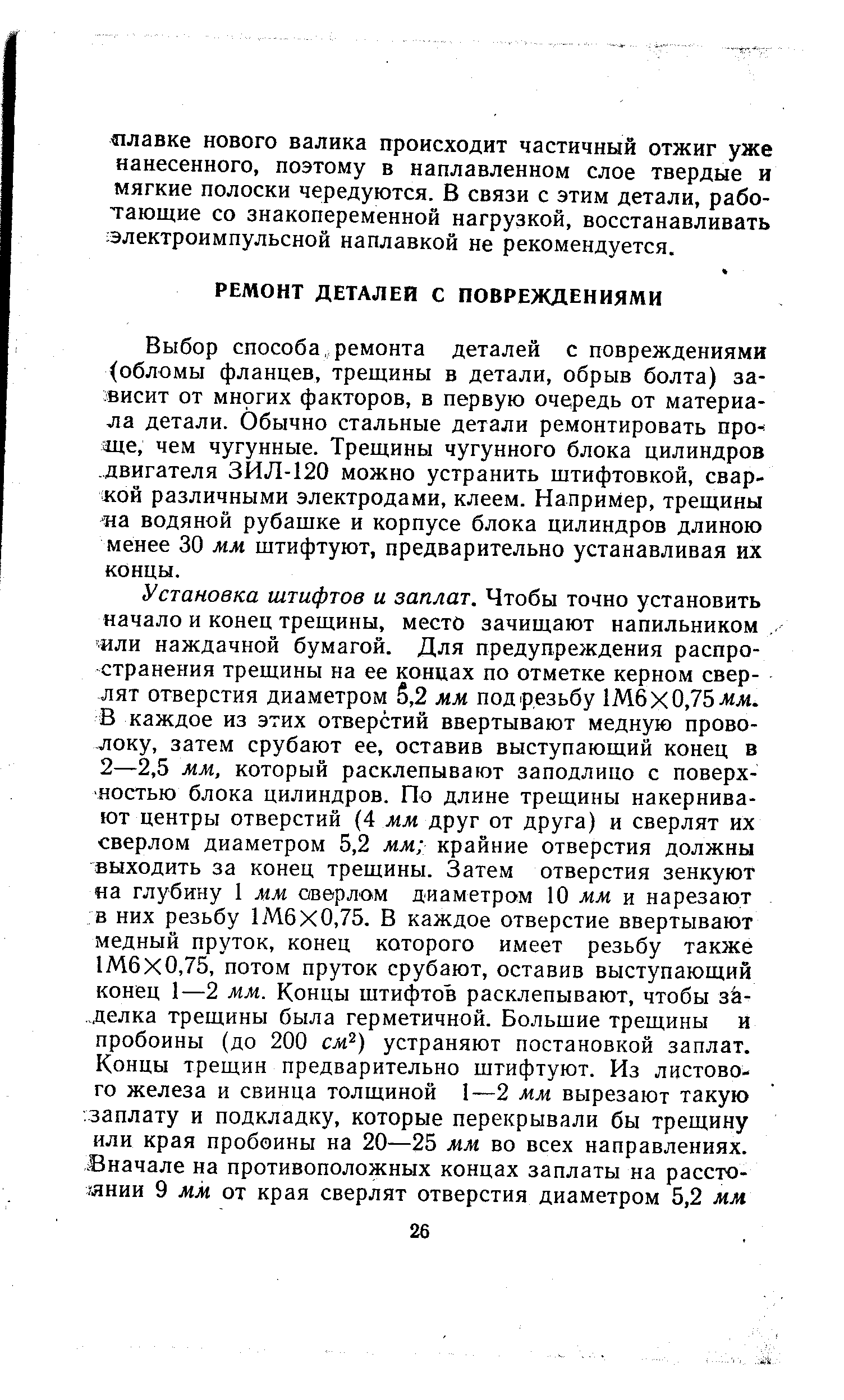 Выбор способа, ремонта деталей с повреждениями обломы фланцев, трещины в детали, обрыв болта) зависит от многих факторов, в первую очередь от материала детали. Обычно стальные детали ремонтировать проще, чем чугунные. Трещины чугунного блока цилиндров. двигателя ЗИЛ-120 можно устранить штифтовкой, сваркой различными электродами, клеем. Например, трещины на водяной рубашке и корпусе блока цилиндров длиною менее 30 мм штифтуют, предварительно устанавливая их концы.
