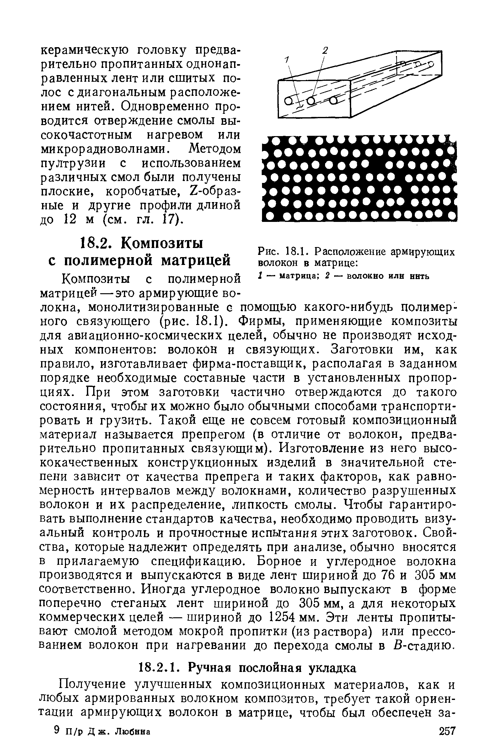 Композиты с полимерной матрицей — это армирующие волокна, монолитизированные с помощью какого-нибудь полимерного связующего (рис. 18.1). Фирмы, применяющие композиты для авиационно-космических целей, обычно не производят исходных компонентов волокйн и связующих. Заготовки им, как правило, изготавливает фирма-поставщик, располагая в заданном порядке необходимые составные части в установленных пропорциях. При этом заготовки частично отверждаются до такого состояния, чтобы их можно было обычными способами транспортировать и грузить. Такой еще не совсем готовый композиционный материал называется препрегом (в отличие от волокон, предварительно пропитанных связующим). Изготовление из него высококачественных конструкционных изделий в значительной степени зависит от качества препрега и таких факторов, как равномерность интервалов между волокнами, количество разрушенных волокон и их распределение, липкость смолы. Чтобы гарантировать выполнение стандартов качества, необходимо проводить визуальный контроль и прочностные испытания этих заготовок. Свойства, которые надлежит определять при анализе, обычно вносятся в прилагаемую спецификацию. Борное и углеродное волокна производятся и выпускаются в виде лент шириной до 76 и 305 мм соответственно. Иногда углеродное волокно выпускают в форме поперечно стеганых лент шириной до 305 мм, а для некоторых коммерческих целей — шириной до 1254 мм. Эти ленты пропитывают смолой методом мокрой пропитки (из раствора) или прессованием волокон при нагревании до Перехода смолы в В-стадию.
