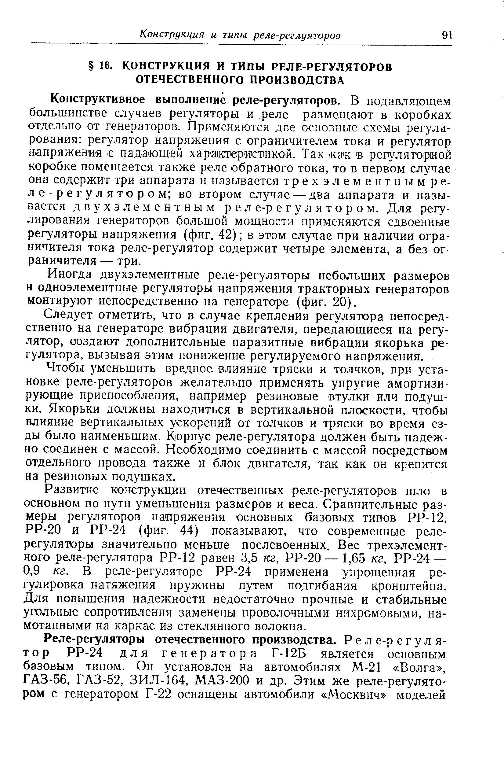 Конструктивное выполнение реле-регуляторов. В подавляющем большинстве случаев регуляторы и реле размещают в коробках отдельно от генераторов. Применяются две основные схемы регулирования регулятор напряжения с ограничителем тока и регулятор напряжения с падающей характ вр истикой. Так ак в репуляторной коробке помещается также реле обратного тока, то в первом случае она содержит три аппарата и называется т р е х э л е м е н т и ы м реле-регулятором во втором случае — два аппарата и называется двухэлементным реле-регулятором. Для регулирования генераторов большой мощности применяются сдвоенные регуляторы напряжения (фиг. 42) в этом случае при наличии ограничителя тока реле-регулятор содержит четыре элемента, а без ограничителя — три.
