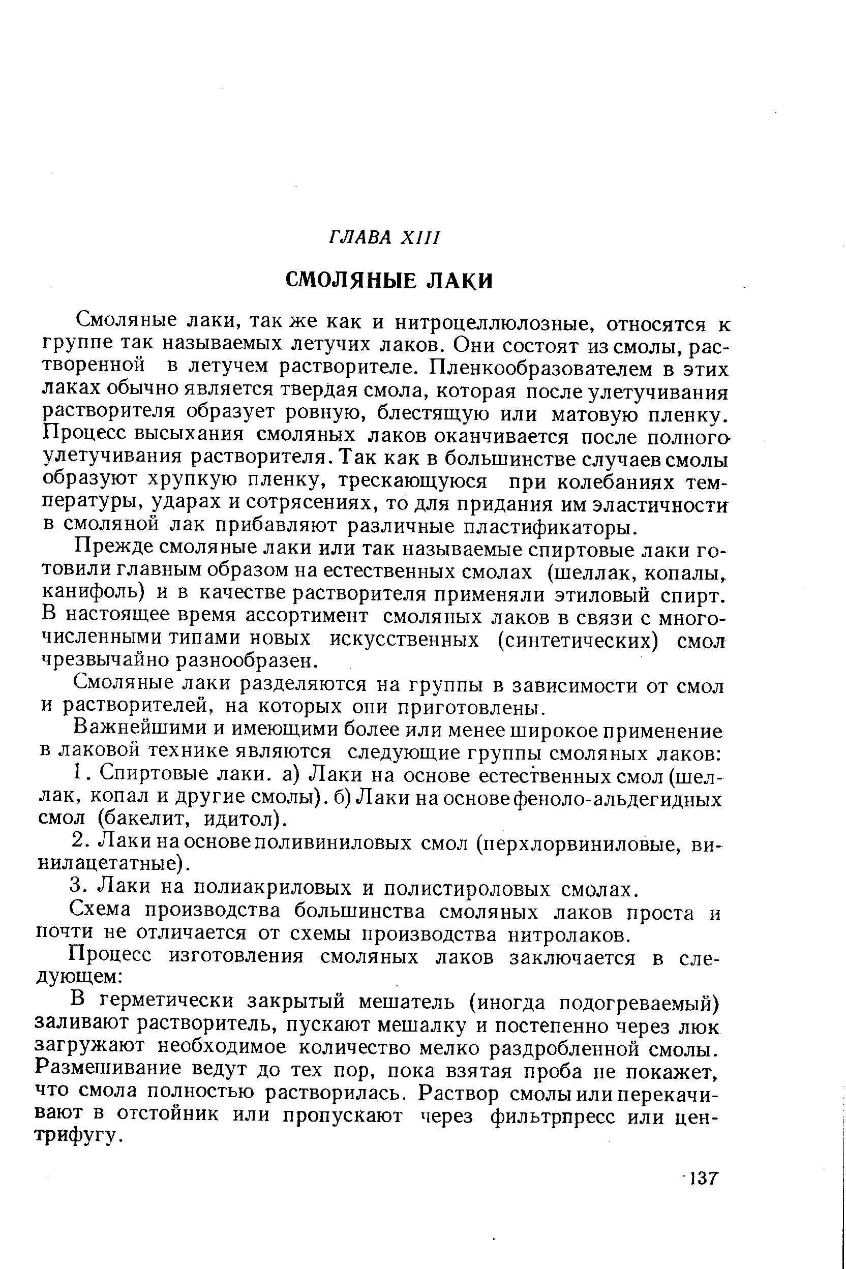 Смоляные лаки, так же как и нитроцеллюлозные, относятся к группе так называемых летучих лаков. Они состоят из смолы, растворенной в летучем растворителе. Пленкообразователем в этих лаках обычно является твердая смола, которая после улетучивания растворителя образует ровную, блестящую или матовую пленку. Процесс высыхания смоляных лаков оканчивается после полного улетучивания растворителя. Так как в большинстве случаев смолы образуют хрупкую пленку, трескающуюся при колебаниях температуры, ударах и сотрясениях, то для придания им эластичности в смоляной лак прибавляют различные пластификаторы.
