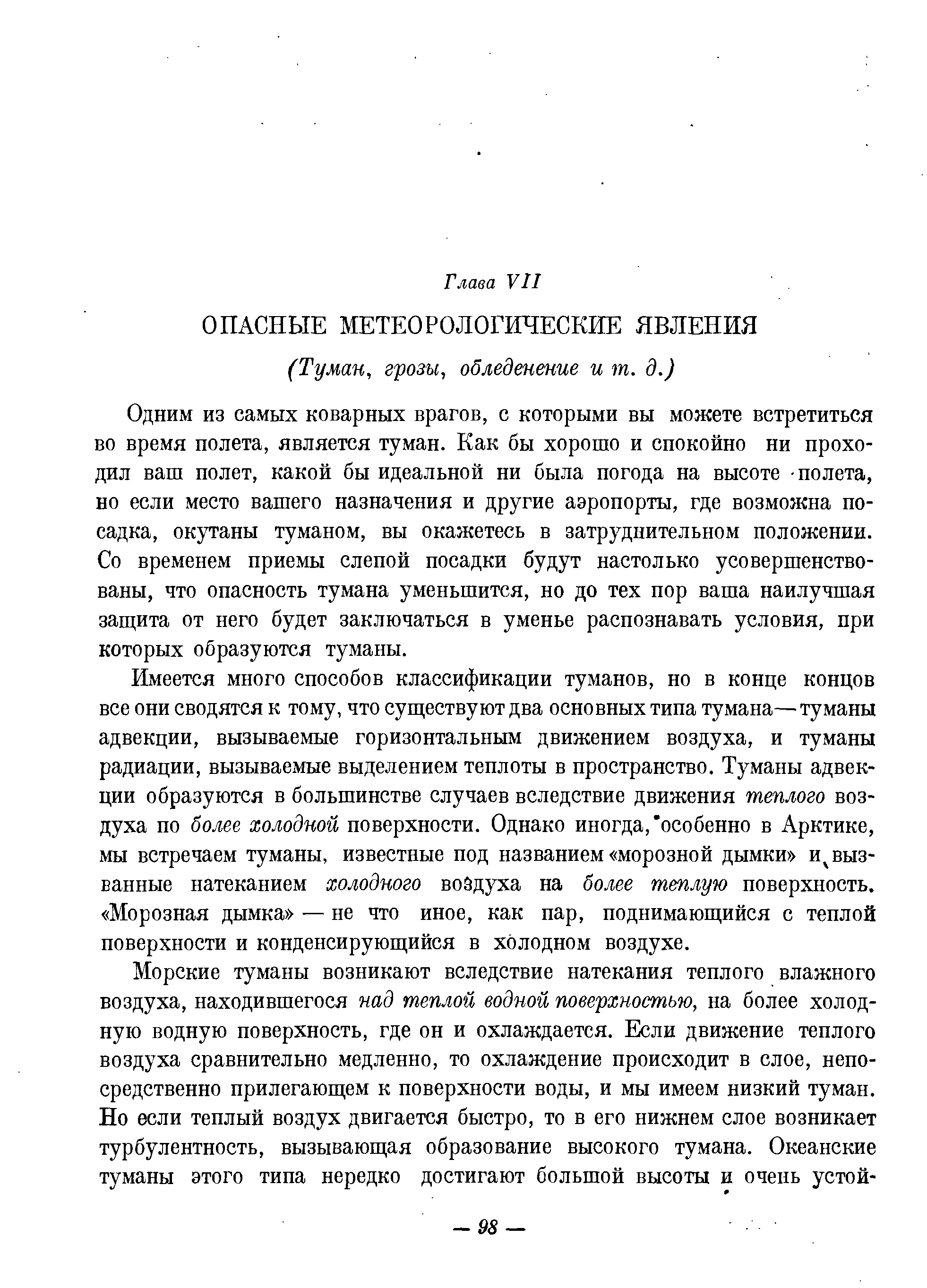 Одним из самых коварных врагов, с которыми вы можете встретиться во время полета, является туман. Как бы хорошо и спокойно ни проходил ваш полет, какой бы идеальной ни была погода на высоте полета, но если место вашего назначения и другие аэропорты, где возможна посадка, окутаны туманом, вы окажетесь в затруднительном положении. Со временем приемы слепой посадки будут настолько усовершенствованы, что опасность тумана уменьшится, но до тех пор ваша наилучшая заш ита от него будет заключаться в уменье распознавать условия, при которых образуются туманы.
