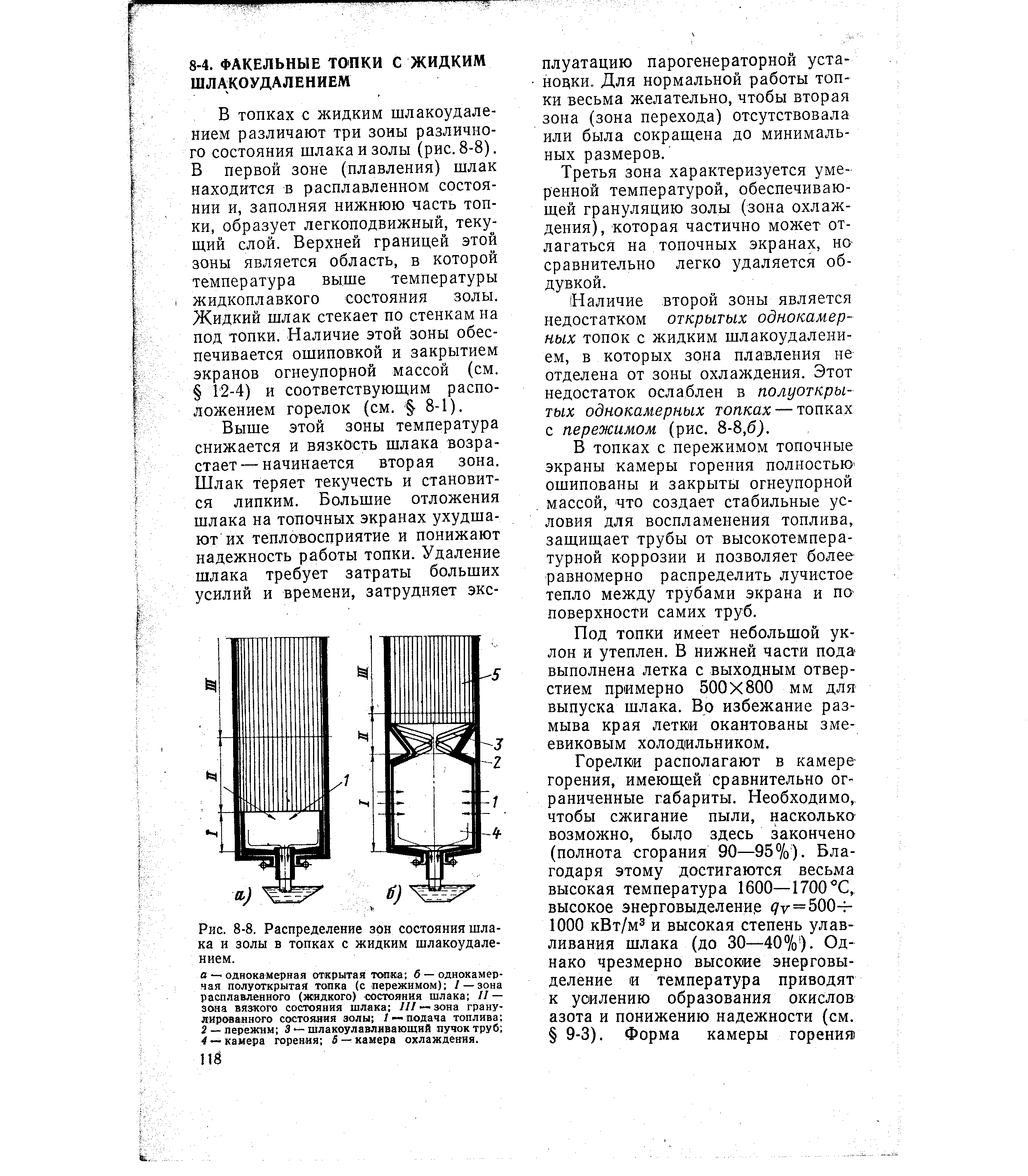 В топках с жидким шлакоудалением различают три зоны различного состояния шлака и золы (рис. 8-8). В первой зоне (плавления) шлак находится в расплавленном состоянии и, заполняя нижнюю часть топки, образует легкоподвижный, теку -щий слой. Верхней границей этой зоны является область, в которой температура выше температуры жидкоплавкого состояния золы. Жидкий шлак стекает по стенкам на под топки. Наличие этой зоны обеспечивается ошиповкой и закрытием экранов огнеупорной массой (см. 12-4) и соответствующим расположением горелок (см. 8-1).
