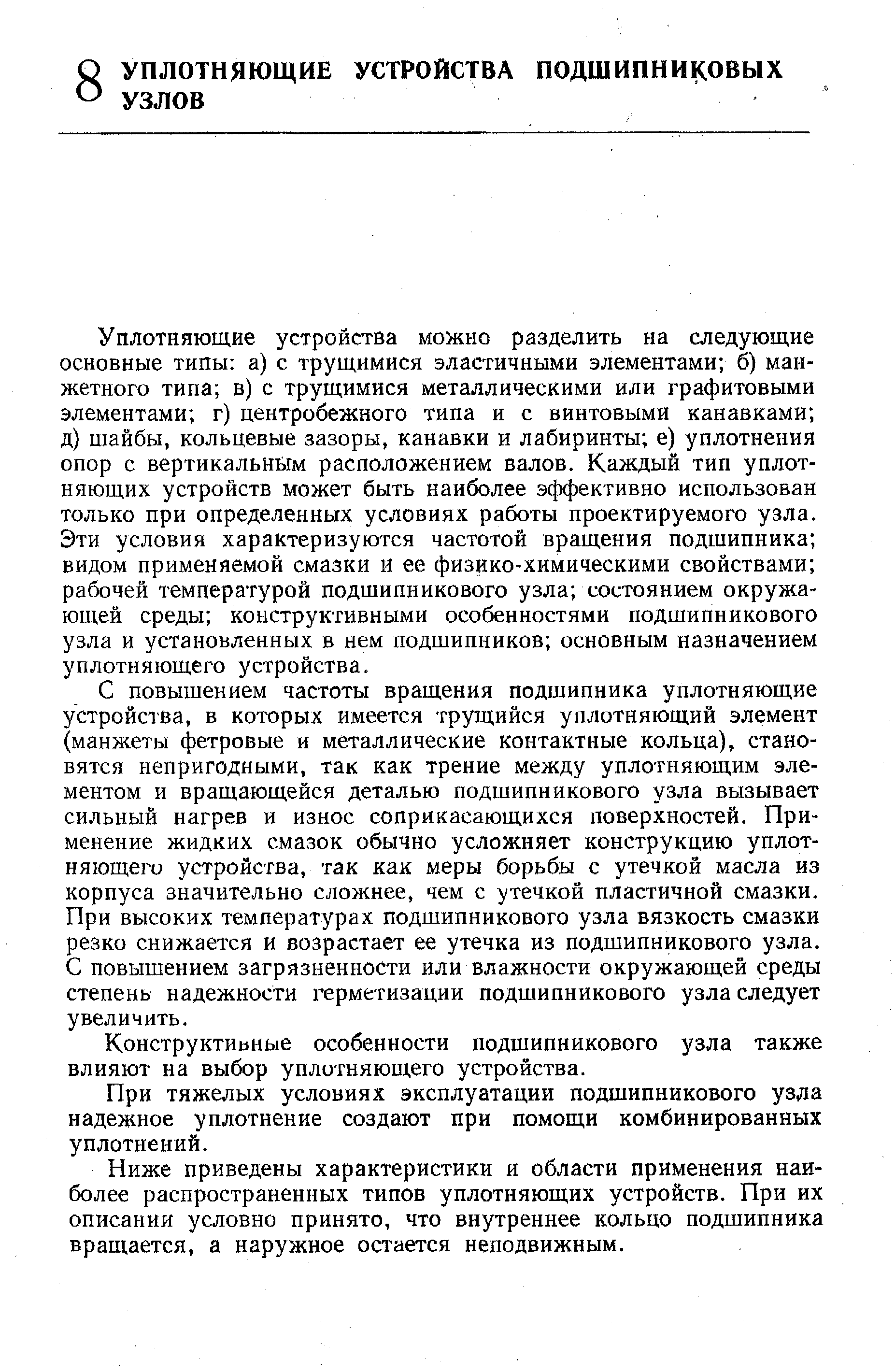 Уплотняющие устройства можно разделить на следующие основные типы а) с трущимися эластичными элементами б) манжетного типа в) с трущимися металлическими или графитовыми элементами г) центробежного типа и с винтовыми канавками д) шайбы, кольцевые зазоры, канавки и лабиринты е) уплотнения опор с вертикальным расположением валов. Каждый тип уплотняющих устройств может быть наиболее эффективно использован ТОЛЬКО при определенных условиях работы проектируемого узла. Эти условия характеризуются частотой вращения подшипника видом применяемой смазки и ее физрко-химическими свойствами рабочей температурой подшипникового узла состоянием окружающей среды конструктивными особенностями подшипникового узла и установленных в нем подшипников основным назначением уплотняющего устройства.
