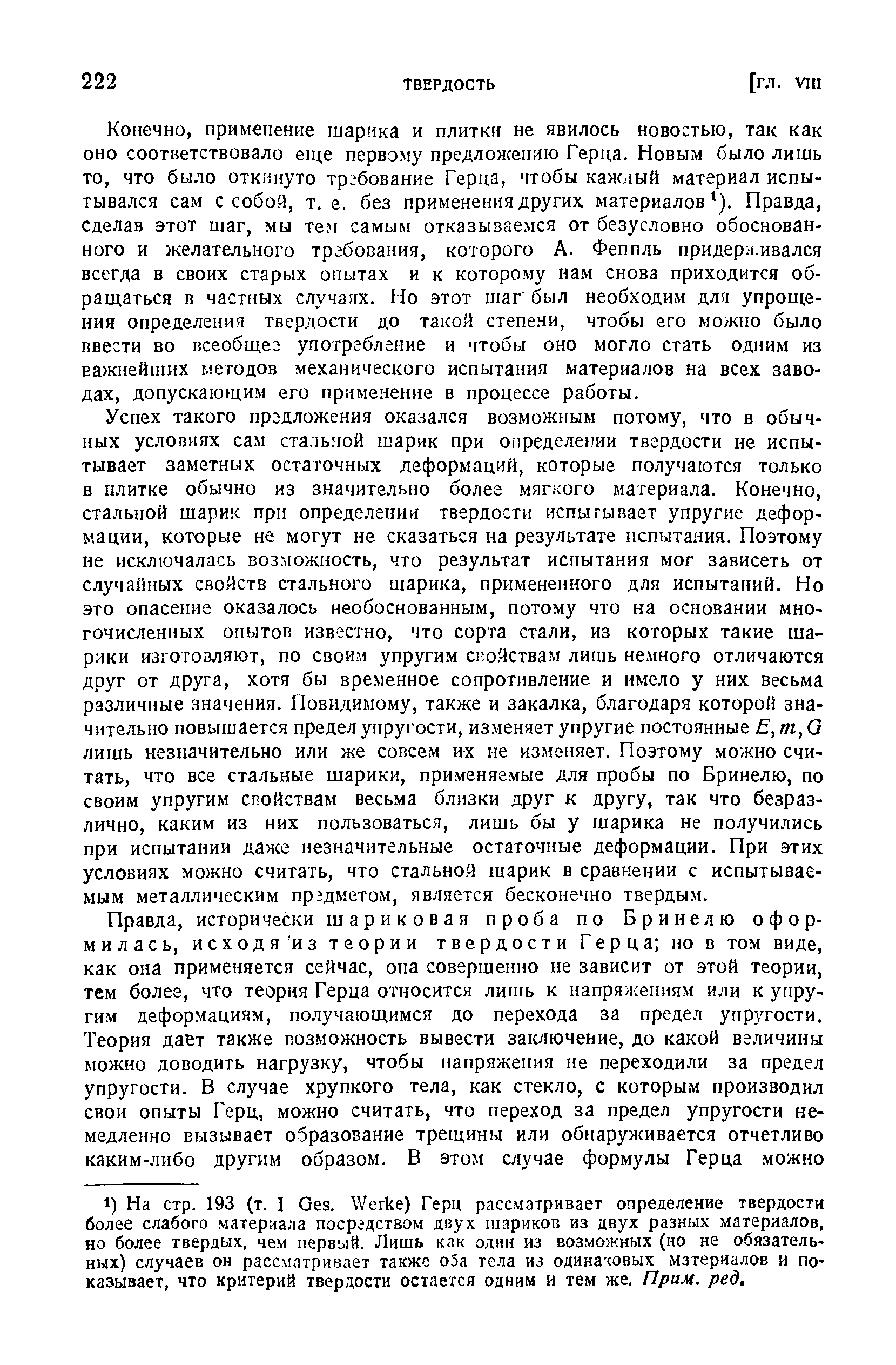 Успех такого пргдложения оказался возможным потому, что в обычных условиях сам стальной шарик при огфеделении твердости не испытывает заметных остаточных деформаций, которые получаются только в плитке обычно из значительно более мяг.чого материала. Конечно, стальной шарик при определении твердости испытывает упругие деформации, которые не могут не сказаться на результате испытания. Поэтому не исключалась возможность, что результат испытания мог зависеть от случайных свойств стального шарика, примененного для испытаний. Но это опасение оказалось необоснованным, потому что на основании многочисленных опытов известно, что сорта стали, из которых такие шарики изготовляют, по своим упругим свойствам лишь немного отличаются друг от друга, хотя бы временное сопротивление и имело у них весьма различные значения. Повидимому, также и закалка, благодаря которой значительно повышается предел упругости, изменяет упругие постоянные Е, т, G лишь незначительно или же совсем их ие изменяет. Поэтому можно считать, что все стальные шарики, применяемые для пробы по Бринелю, по своим упругим свойствам весьма близки друг к другу, так что безразлично, каким из них пользоваться, лишь бы у шарика не получились при испытании даже незначительные остаточные деформации. При этих условиях можно считать, что стальной шарик в сравнении с испытываемым металлическим предметом, является бесконечно твердым.
