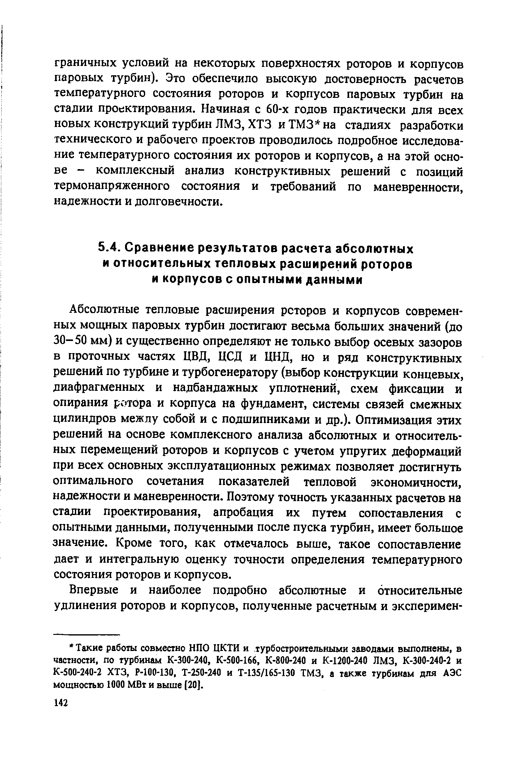 Абсолютные тепловые расширения роторов и корпусов современных мощных паровых турбин достигают весьма больших значений (до 30-50 мм) и существенно определяют не только выбор осевых зазоров в проточных частях ЦВД, ЦСД и ЦНД, но и ряд конструктивных решений по турбине и турбогенератору (выбор конструкции концевых, диафрагменных и надбандажных уплотнений, схем фиксации и опирания ротора и корпуса на фундамент, системы связей смежных цилиндров межлу собой и с подшипниками и др.). Оптимизация этих решений на основе комплексного анализа абсолютных и относительных перемещений роторов и корпусов с учетом упругих деформаций при всех основных эксплуатационных режимах позволяет достигнуть оптимального сочетания показателей тепловой экономичности, надежности и маневренности. Поэтому точность указанных расчетов на стадии проектирования, апробация их путем сопоставления с опытными данными, полученными после пуска турбин, имеет большое значение. Кроме того, как отмечалось выше, такое сопоставление дает и интегральную оценку точности определения температурного состояния роторов и корпусов.
