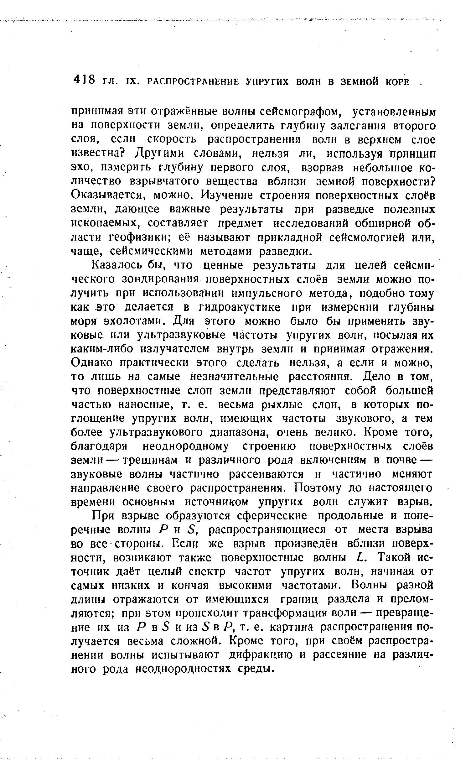 Казалось бы, что ценные результаты для целей сейсмического зондирования поверхностных слоёв земли можно получить при использовании импульсного метода, подобно тому как это делается в гидроакустике при измерении глубины моря эхолотами. Для этого можно было бы применить звуковые или ультразвуковые частоты упругих волн, посылая их каким-либо излучателем внутрь земли и принимая отражения. Однако практически этого сделать нельзя, а если и можно, то лишь на самые незначительные расстояния. Дело в том, что поверхностные слои земли представляют собой большей частью наносные, т. е. весьма рыхлые слои, в которых поглощение упругих волн, имеющих частоты звукового, а тем более ультразвукового диапазона, очень велико. Кроме того, благодаря неоднородному строению поверхностных слоёв земли — трещинам и различного рода включениям в почве — звуковые волны частично рассеиваются и частично меняют направление своего распространения. Поэтому до настоящего времени основным источником упругих волн служит взрыв.
