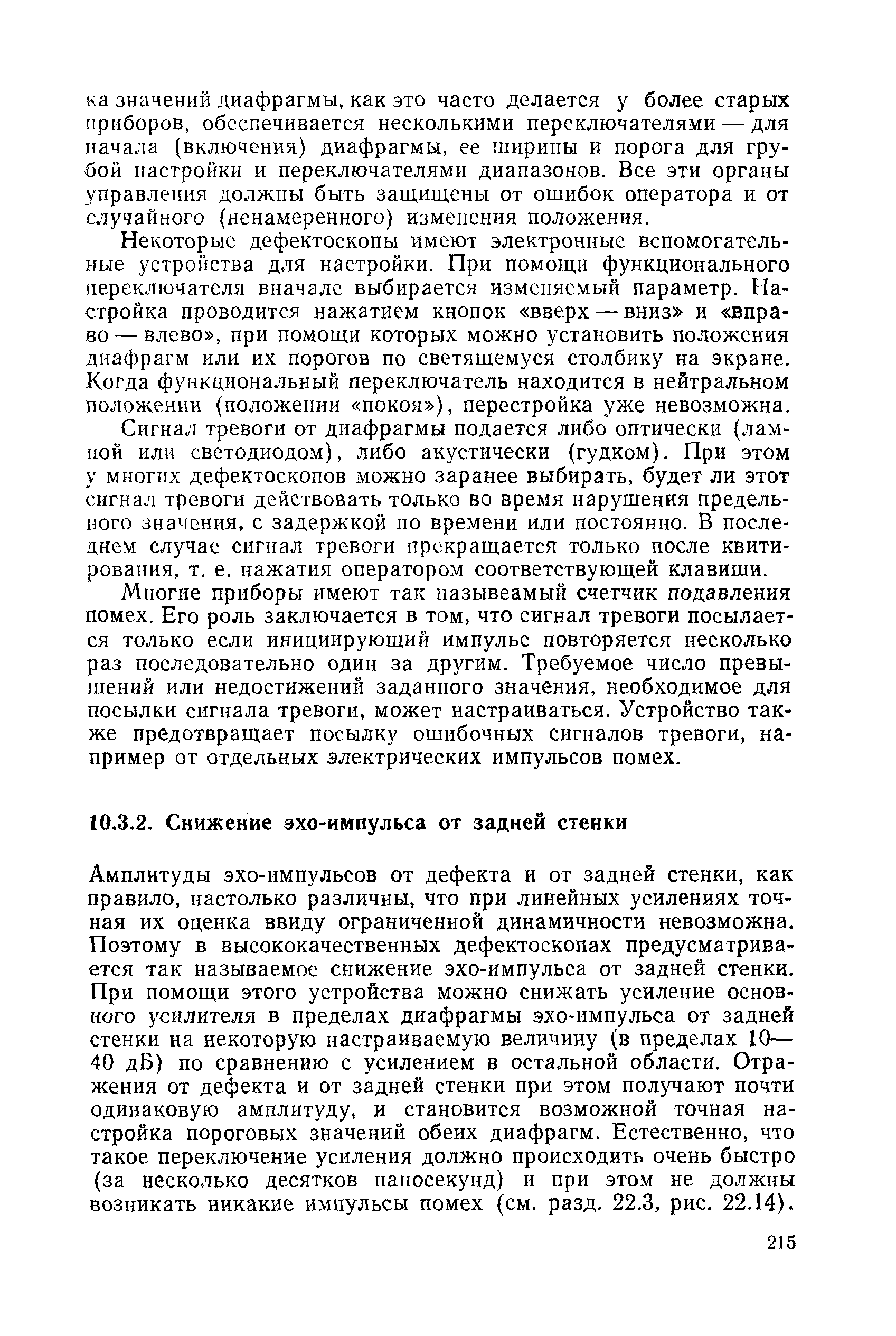 Амплитуды эхо-импульсов от дефекта и от задней стенки, как правило, настолько различны, что при линейных усилениях точная их оценка ввиду ограниченной динамичности невозможна. Поэтому в высококачественных дефектоскопах предусматривается так называемое снижение эхо-импульса от задней стенки. При помощи этого устройства можно снижать усиление основного усилителя в пределах диафрагмы эхо-импульса от задней стенки на некоторую настраиваемую величину (в пределах 10— 40 дБ) по сравнению с усилением в остальной области. Отражения от дефекта и от задней стенки при этом получают почти одинаковую амплитуду, и становится возможной точная настройка пороговых значений обеих диафрагм. Естественно, что такое переключение усиления должно происходить очень быстро (за несколько десятков наносекунд) и при этом не должны возникать никакие импульсы помех (см. разд. 22.3, рис. 22.14).
